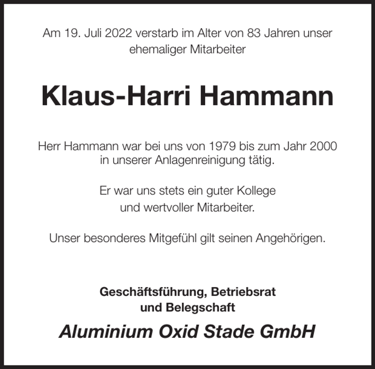 <p>Am 19. Juli 2022 verstarb im Alter von 83 Jahren unser<br />ehemaliger Mitarbeiter<br />Klaus-Harri Hammann<br />Herr Hammann war bei uns von 1979 bis zum Jahr 2000<br />in unserer Anlagenreinigung tätig.</p><p>Er war uns stets ein guter Kollege<br />und wertvoller Mitarbeiter.</p><p>Unser besonderes Mitgefühl gilt seinen Angehörigen.</p><p>Geschäftsführung, Betriebsrat<br />und Belegschaft<br />Aluminium Oxid Stade GmbH</p>