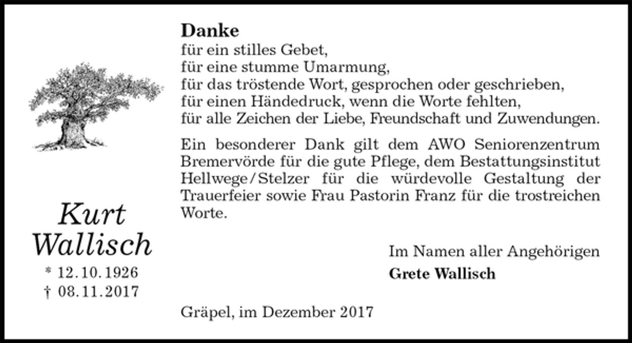 <p>Danke<br />für ein stilles Gebet,<br />für eine stumme Umarmung,<br />für das tröstende Wort, gesprochen oder geschrieben,<br />für einen Händedruck, wenn die Worte fehlten,<br />für alle Zeichen der Liebe, Freundschaft und Zuwendungen.<br />Ein besonderer Dank gilt dem AWO Seniorenzentrum Bremervörde für die gute Pflege, dem Bestattungsinstitut Hellwege / Stelzer für die würdevolle Gestaltung der Trauerfeier sowie Frau Pastorin Franz für die trostreichen<br />Worte.<br />Im Namen aller Angehörigen<br />Grete Wallisch<br />Gräpel, im Dezember 2017<br />Kurt<br />Wallisch<br />* 12. 10. 1926<br />† 08. 11. 2017</p>