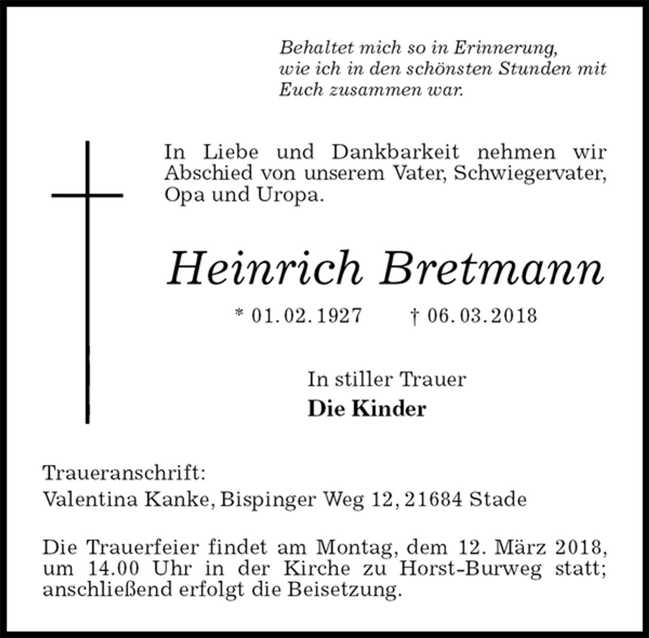 <p>Behaltet mich so in Erinnerung,<br />wie ich in den schönsten Stunden mit<br />Euch zusammen war.<br />In Liebe und Dankbarkeit nehmen wir<br />Abschied von unserem Vater, Schwiegervater,<br />Opa und Uropa.<br />Heinrich Bretmann<br />* 01. 02. 1927 † 06. 03. 2018<br />In stiller Trauer<br />Die Kinder<br />Traueranschrift:<br />Valentina Kanke, Bispinger Weg 12, 21684 Stade</p>
<p>Die Trauerfeier findet am Montag, dem 12. März 2018, um 14.00 Uhr in der Kirche zu Horst-Burweg statt;<br />anschließend erfolgt die Beisetzung.</p>