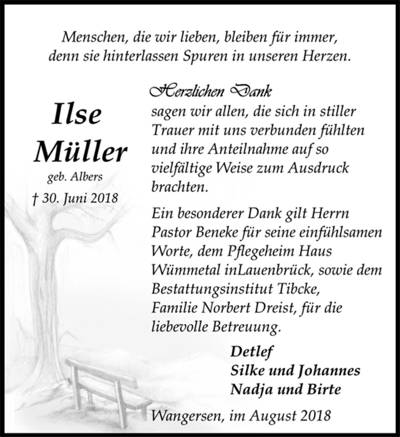 <p>Detlef<br />Silke und Johannes<br />Nadja und Birte<br />Menschen, die wir lieben, bleiben für immer,<br />denn sie hinterlassen Spuren in unseren Herzen.</p><p>Ilse Müller<br />† 30. Juni 2018<br />geb. Albers<br />sagen wir allen, die sich in stiller<br />Trauer mit uns verbunden fühlten<br />und ihre Anteilnahme auf so<br />vielfältige Weise zum Ausdruck<br />brachten.</p><p>Ein besonderer Dank gilt Herrn<br />Pastor Beneke für seine einfühlsamen<br />Worte, dem Pflegeheim Haus<br />Wümmetal inLauenbrück, sowie dem<br />Bestattungsinstitut Tibcke,<br />Familie Norbert Dreist, für die<br />liebevolle Betreuung.</p><p>Detlef<br />Silke und Johannes<br />Nadja und Birte<br />Wangersen, im August 2018</p>