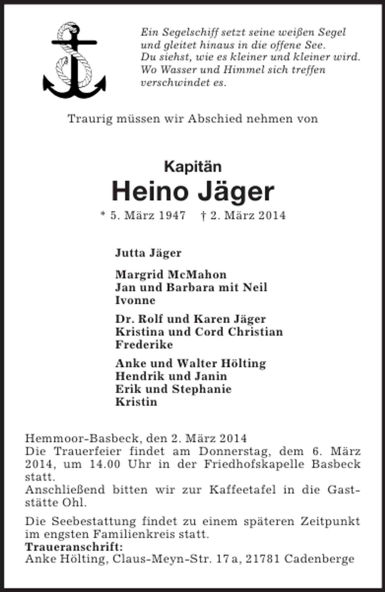 <p>Ein Segelschiff setzt seine weißen Segel<br />und gleitet hinaus in die offene See.<br />Du siehst, wie es kleiner und kleiner wird.<br />Wo Wasser und Himmel sich treffen<br />verschwindet es.<br />Traurig müssen wir Abschied nehmen von<br />Kapitän<br />Heino Jäger<br />* 5. März 1947 † 2. März 2014<br />Jutta Jäger<br />Margrid McMahon<br />Jan und Barbara mit Neil<br />Ivonne<br />Dr. Rolf und Karen Jäger<br />Kristina und Cord Christian<br />Frederike<br />Anke und Walter Hölting<br />Hendrik und Janin<br />Erik und Stephanie<br />Kristin<br />Hemmoor-Basbeck, den 2. März 2014<br />Die Trauerfeier findet am Donnerstag, dem 6. März 2014, um 14.00 Uhr in der Friedhofskapelle Basbeck statt.<br />Anschließend bitten wir zur Kaffeetafel in die Gast-stätte Ohl.<br />Die Seebestattung findet zu einem späteren Zeitpunkt im engsten Familienkreis statt.<br />Traueranschrift:<br />Anke Hölting, Claus-Meyn-Str. 17 a, 21781 Cadenberge</p>