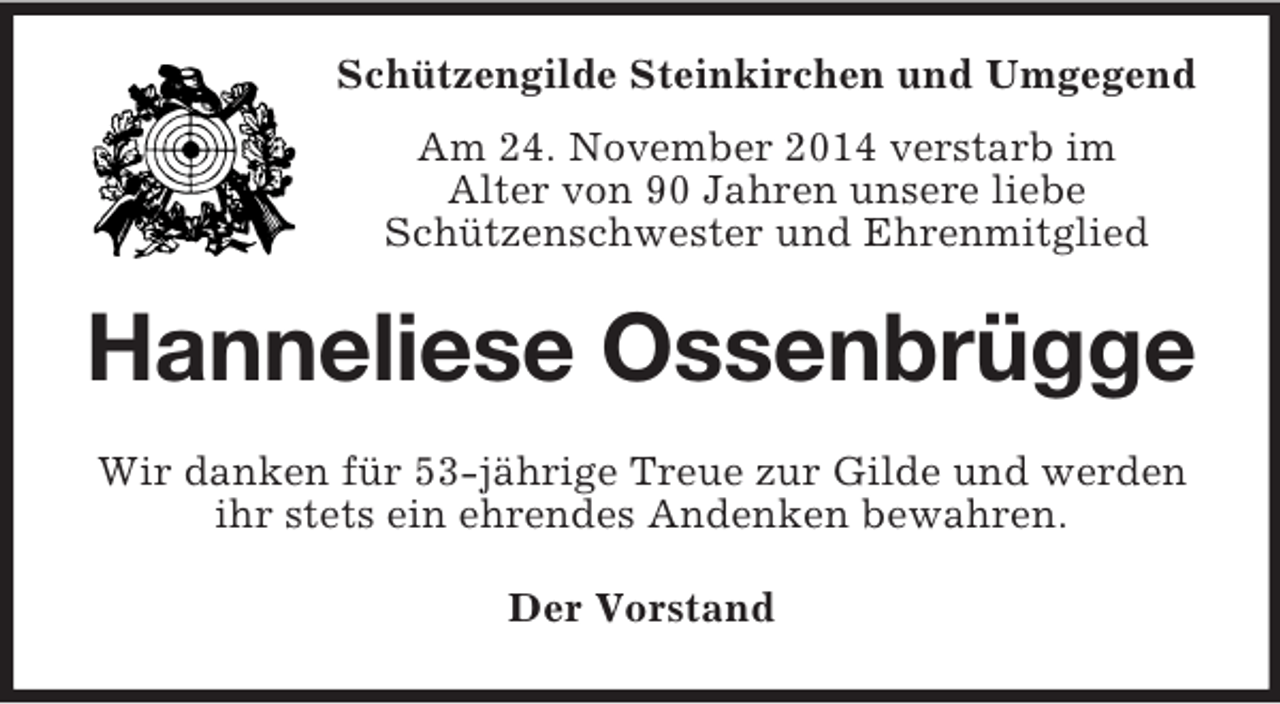 <p>Schützengilde Steinkirchen und Umgegend<br />Am 24. November 2014 verstarb im<br />Alter von 90 Jahren unsere liebe<br />Schützenschwester und Ehrenmitglied<br />Hanneliese Ossenbrügge<br />Wir danken für 53-jährige Treue zur Gilde und werden ihr stets ein ehrendes Andenken bewahren.<br />Der Vorstand</p>