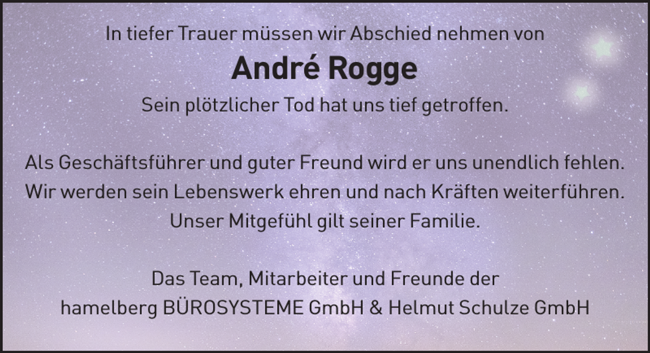 <p>In tiefer Trauer müssen wir Abschied nehmen von</p><p>André Rogge<br />Sein plötzlicher Tod hat uns tief getroffen.<br />Als Geschäftsführer und guter Freund wird er uns unendlich fehlen.<br />Wir werden sein Lebenswerk ehren und nach Kräften weiterführen.<br />Unser Mitgefühl gilt seiner Familie.<br />Das Team, Mitarbeiter und Freunde der<br />hamelberg BÜROSYSTEME GmbH &amp; Helmut Schulze GmbH</p>
