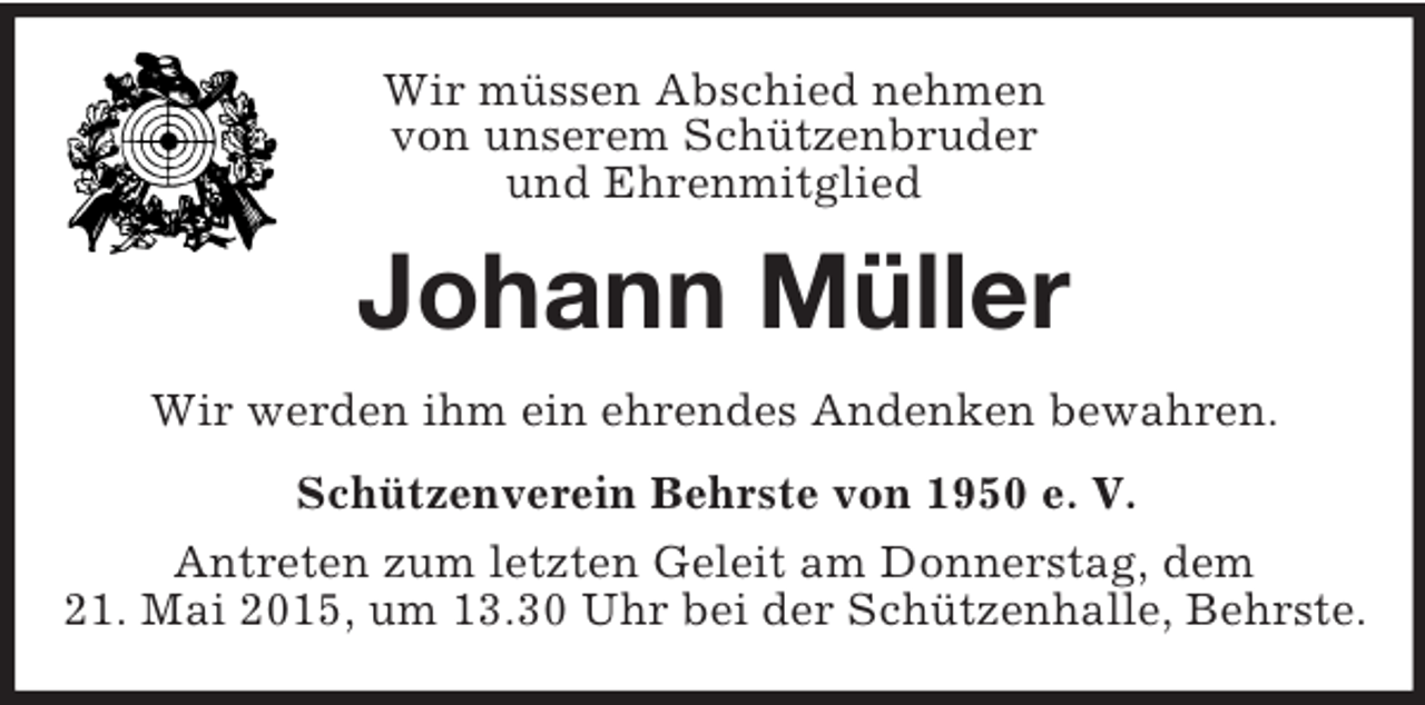 <p>Wir müssen Abschied nehmen<br />von unserem Schützenbruder<br />und Ehrenmitglied<br />Johann Müller<br />Wir werden ihm ein ehrendes Andenken bewahren.<br />Schützenverein Behrste von 1950 e. V.<br />Antreten zum letzten Geleit am Donnerstag, dem<br />21. Mai 2015, um 13.30 Uhr bei der Schützenhalle, Behrste.</p>