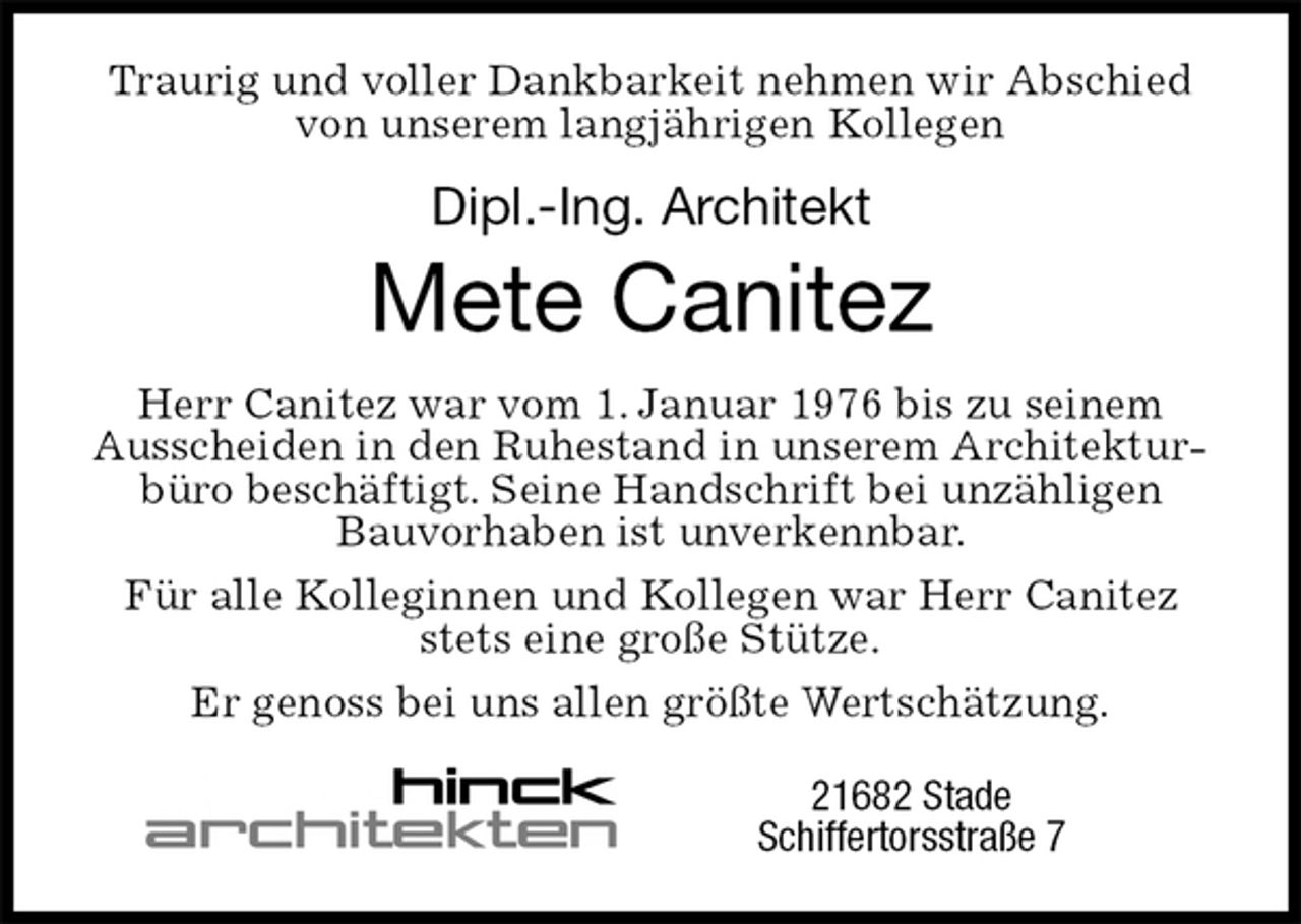 <p>Traurig und voller Dankbarkeit nehmen wir Abschied von unserem langjährigen Kollegen<br />Dipl.-Ing. Architekt<br />Mete Canitez<br />Herr Canitez war vom 1. Januar 1976 bis zu seinem Ausscheiden in den Ruhestand in unserem Architekturbüro beschäftigt. Seine Handschrift bei unzähligen Bauvorhaben ist unverkennbar.<br />Für alle Kolleginnen und Kollegen war Herr Canitez stets eine große Stütze.<br />Er genoss bei uns allen größte Wertschätzung.<br />21682 Stade<br />Schiffertorsstraße 7</p>