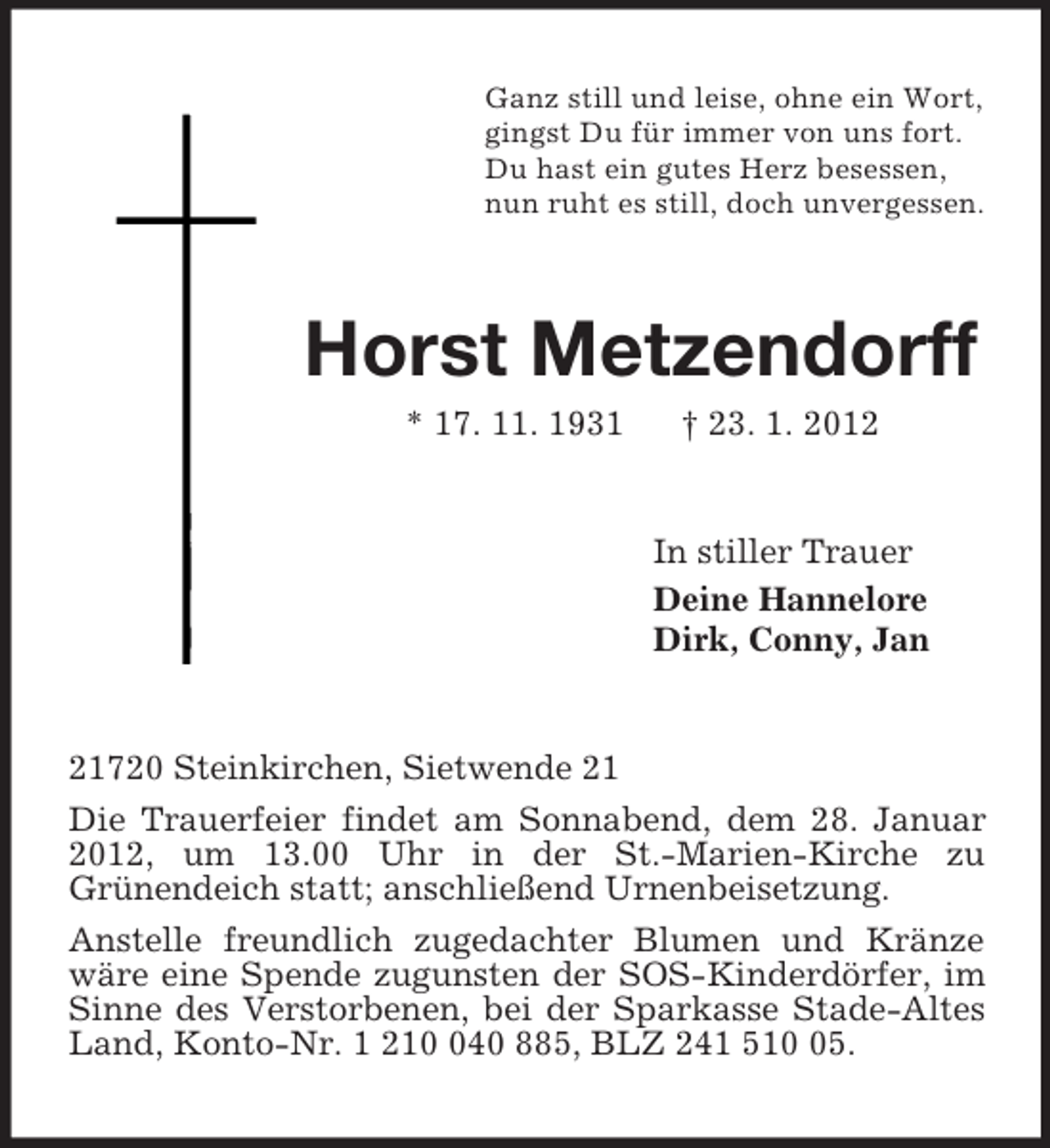 <p>Ganz still und leise, ohne ein Wort,<br />gingst Du für immer von uns fort.<br />Du hast ein gutes Herz besessen,<br />nun ruht es still, doch unvergessen.<br />Horst Metzendorff<br />* 17. 11. 1931 † 23. 1. 2012<br />In stiller Trauer<br />Deine Hannelore<br />Dirk, Conny, Jan<br />21720 Steinkirchen, Sietwende 21<br />Die Trauerfeier findet am Sonnabend, dem 28. Januar 2012, um 13.00 Uhr in der St.-Marien-Kirche zu<br />Grünendeich statt; anschließend Urnenbeisetzung.<br />Anstelle freundlich zugedachter Blumen und Kränze wäre eine Spende zugunsten der SOS-Kinderdörfer, im Sinne des Verstorbenen, bei der Sparkasse Stade-Altes Land, Konto-Nr. 1 210 040 885, BLZ 241 510 05.</p>