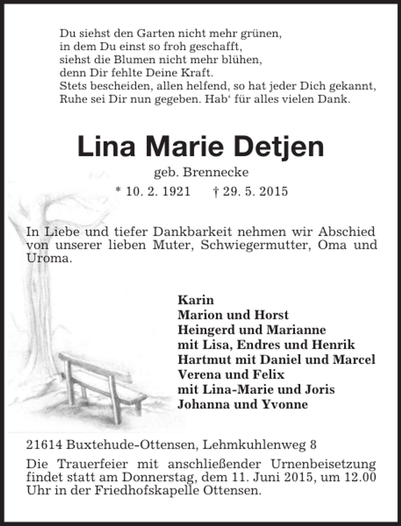 <p>Du siehst den Garten nicht mehr grünen,<br />in dem Du einst so froh geschafft,<br />siehst die Blumen nicht mehr blühen,<br />denn Dir fehlte Deine Kraft.<br />Stets bescheiden, allen helfend, so hat jeder Dich gekannt,<br />Ruhe sei Dir nun gegeben. Hab‘ für alles vielen Dank.<br />Lina Marie Detjen<br />geb. Brennecke<br />* 10. 2. 1921 † 29. 5. 2015<br />In Liebe und tiefer Dankbarkeit nehmen wir Abschied von unserer lieben Muter, Schwiegermutter, Oma und Uroma.<br />Karin<br />Marion und Horst<br />Heingerd und Marianne<br />mit Lisa, Endres und Henrik<br />Hartmut mit Daniel und Marcel<br />Verena und Felix<br />mit Lina-Marie und Joris<br />Johanna und Yvonne<br />21614 Buxtehude-Ottensen, Lehmkuhlenweg 8<br />Die Trauerfeier mit anschließender Urnenbeisetzung findet statt am Donnerstag, dem 11. Juni 2015, um 12.00 Uhr in der Friedhofskapelle Ottensen.</p>