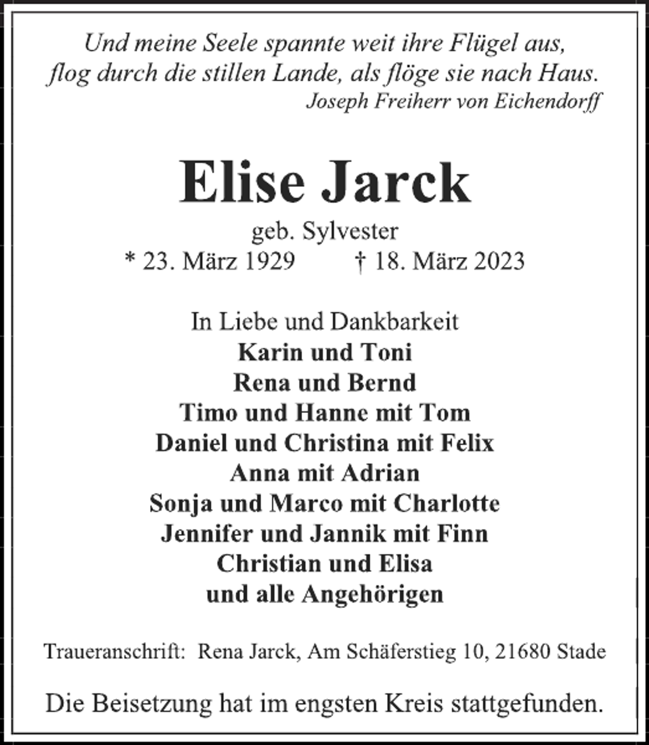 <p>Und meine Seele spannte weit ihre Flügel aus,<br />flog durch die stillen Lande, als flöge sie nach Haus.<br />Joseph Freiherr von Eichendorff<br />Elise Jarck<br />geb. Sylvester<br />* 23. März 1929 † 18. März 2023<br />In Liebe und Dankbarkeit<br />Karin und Toni<br />Rena und Bernd<br />Timo und Hanne mit Tom<br />Daniel und Christina mit Felix<br />Anna mit Adrian<br />Sonja und Marco mit Charlotte<br />Jennifer und Jannik mit Finn<br />Christian und Elisa<br />und alle Angehörigen<br />Traueranschrift: Rena Jarck, Am Schäferstieg 10, 21680 Stade<br />Die Beisetzung hat im engsten Kreis stattgefunden.</p>