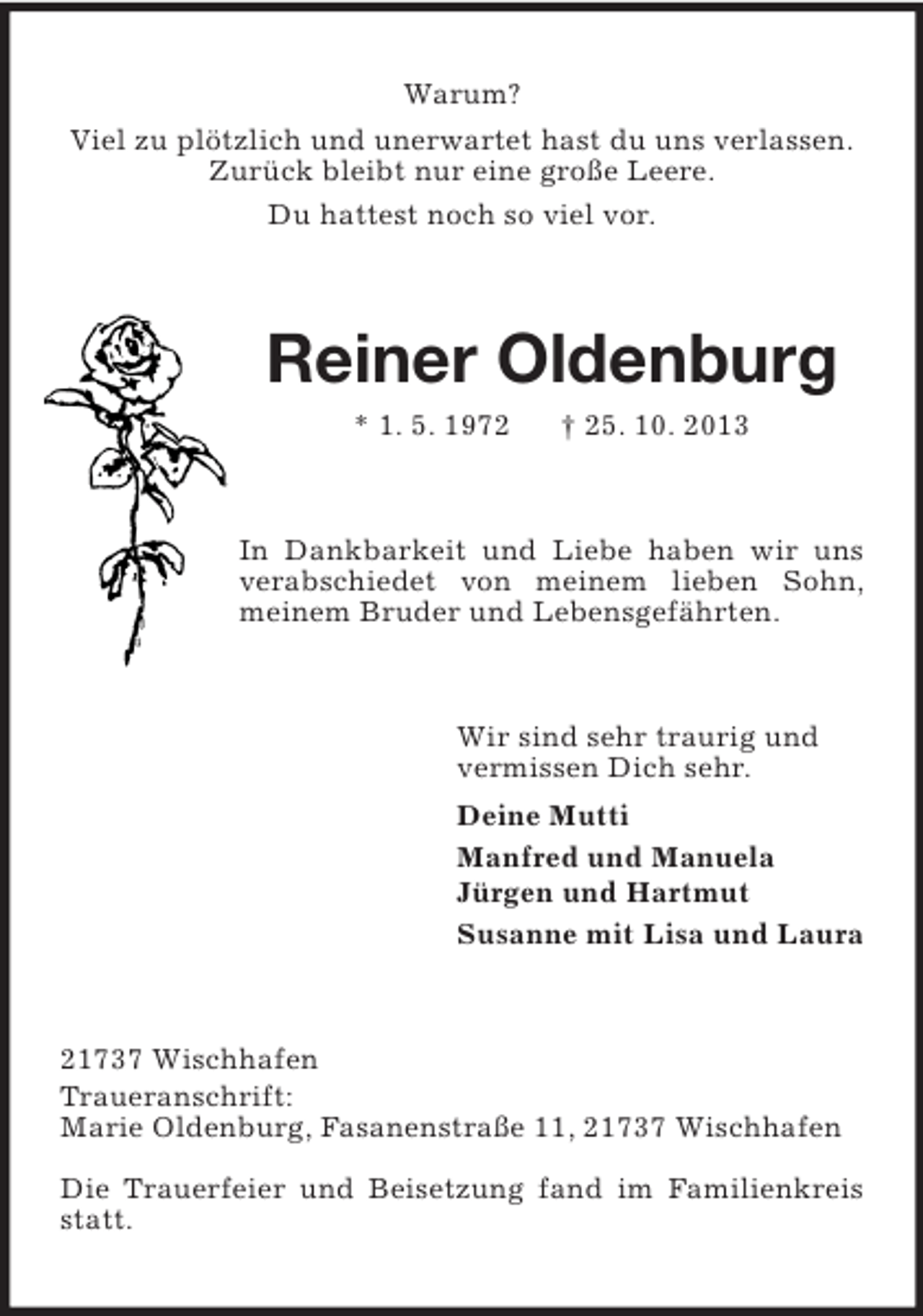 <p>Warum?<br />Viel zu plötzlich und unerwartet hast du uns verlassen.<br />Zurück bleibt nur eine große Leere.<br />Du hattest noch so viel vor.</p><p>Reiner Oldenburg<br />* 1. 5. 1972</p><p>† 25. 10. 2013</p><p>In Dankbarkeit und Liebe haben wir uns<br />verabschiedet von meinem lieben Sohn,<br />meinem Bruder und Lebensgefährten.</p><p>Wir sind sehr traurig und<br />vermissen Dich sehr.<br />Deine Mutti<br />Manfred und Manuela<br />Jürgen und Hartmut<br />Susanne mit Lisa und Laura</p><p>21737 Wischhafen<br />Traueranschrift:<br />Marie Oldenburg, Fasanenstraße 11, 21737 Wischhafen<br />Die Trauerfeier und Beisetzung fand im Familienkreis<br />statt.</p>
