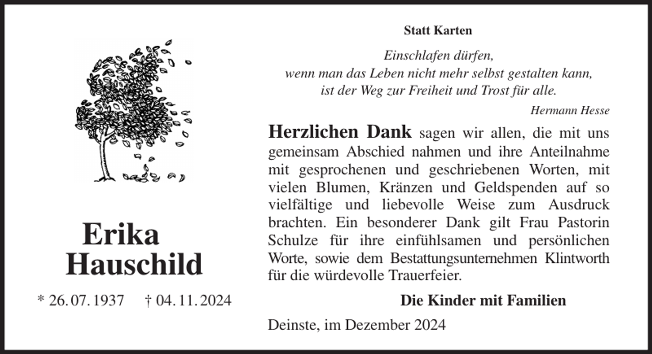 <p>Statt Karten<br />Einschlafen dürfen,<br />wenn man das Leben nicht mehr selbst gestalten kann,<br />ist der Weg zur Freiheit und Trost für alle.<br />Hermann Hesse<br />Herzlichen Dank sagen wir allen, die mit uns<br />gemeinsam Abschied nahmen und ihre Anteilnahme<br />mit gesprochenen und geschriebenen Worten, mit<br />vielen Blumen, Kränzen und Geldspenden auf so<br />vielfältige und liebevolle Weise zum Ausdruck<br />brachten. Ein besonderer Dank gilt Frau Pastorin<br />Schulze für ihre einfühlsamen und persönlichen<br />Worte, sowie dem Bestattungsunternehmen Klintworth<br />für die würdevolle Trauerfeier.<br />Die Kinder mit Familien<br />Deinste, im Dezember 2024<br />Erika<br />Hauschild<br />* 26. 07. 1937 † 04. 11. 2024</p>