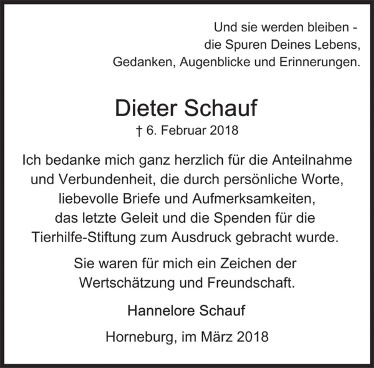 <p>Und sie werden bleiben-<br />die Spuren Deines Lebens<br />Gedanken, Augenblicke und Erinnerungen.</p><p>Dieter Schauf<br />+ 6. Februar 2018</p><p>Ich bedanke mich ganz herzlich für die Anteilnahme und Verbundenheit, die durch persönliche Worte, liebevolle Briefe und Aufmerksamkeiten, das letzte Geleit und die Spenden für die Tierhilfe-Stiftung zum Ausdruck gebracht wurde.</p><p>Sie waren für mich ein Zeichen der Wertschätzung und Freundschaft.</p><p>Hannelore Schauf</p><p>Horneburg, im März 2018</p>