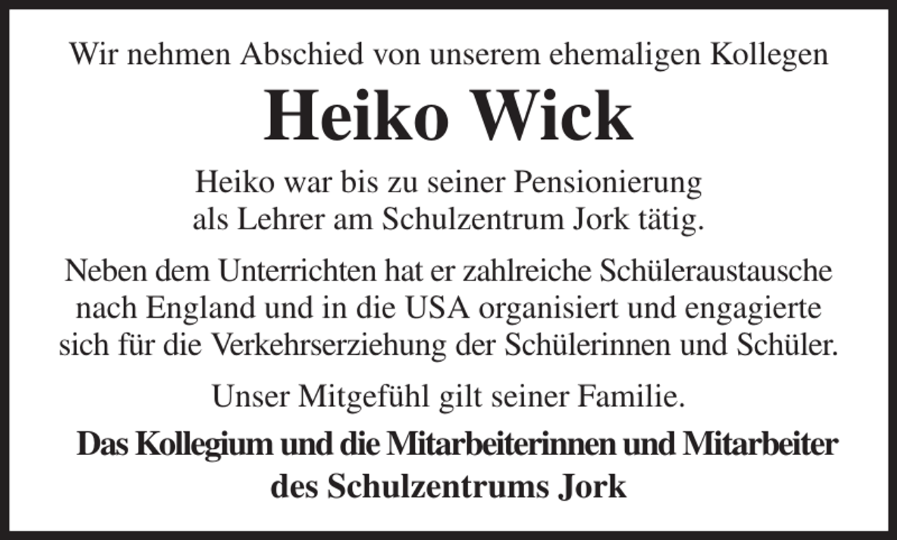 <p>Wir nehmen Abschied von unserem ehemaligen Kollegen<br />Heiko Wick<br />Heiko war bis zu seiner Pensionierung<br />als Lehrer am Schulzentrum Jork tätig.<br />Neben dem Unterrichten hat er zahlreiche Schüleraustausche nach England und in die USA organisiert und engagierte sich für die Verkehrserziehung der Schülerinnen und Schüler.<br />Unser Mitgefühl gilt seiner Familie.<br />Das Kollegium und die Mitarbeiterinnen und Mitarbeiter<br />des Schulzentrums Jork</p>