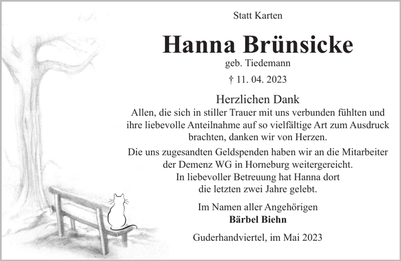 <p>Statt Karten<br />Hanna Brünsicke<br />geb. Tiedemann<br />† 11. 04. 2023<br />Herzlichen Dank<br />Allen, die sich in stiller Trauer mit uns verbunden fühlten und<br />ihre liebevolle Anteilnahme auf so vielfältige Art zum Ausdruck brachten, danken wir von Herzen.<br />Die uns zugesandten Geldspenden haben wir an die Mitarbeiter der Demenz WG in Horneburg weitergereicht. In liebevoller<br />Betreuung hat Hanna dort die letzten zwei Jahre gelebt.<br />Im Namen aller Angehörigen<br />Bärbel Biehn<br />Guderhandviertel, im Mai 2023</p>