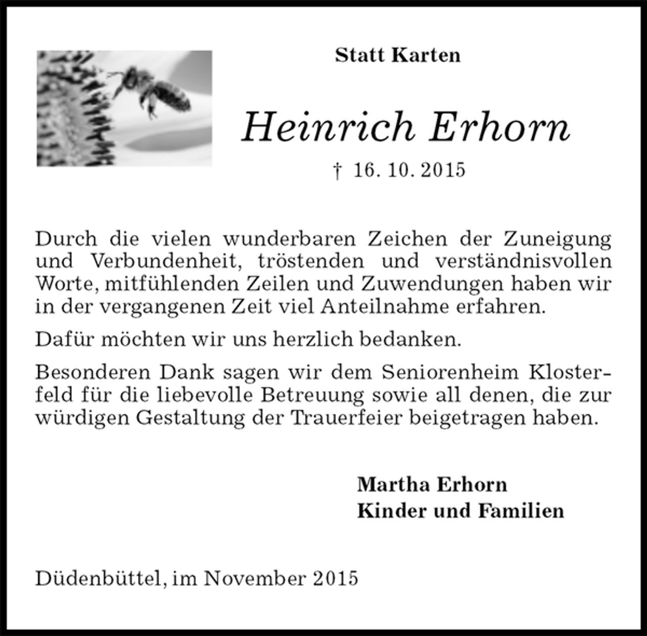 <p>Statt Karten<br />Heinrich Erhorn<br />† 16. 10. 2015<br />Durch die vielen wunderbaren Zeichen der Zuneigung und Verbundenheit, tröstenden und verständnisvollen Worte, mitfühlenden Zeilen und Zuwendungen haben wir in der vergangenen Zeit viel Anteilnahme erfahren.<br />Dafür möchten wir uns herzlich bedanken.<br />Besonderen Dank sagen wir dem Seniorenheim Klosterfeld für die liebevolle Betreuung sowie all denen, die zur würdigen Gestaltung der Trauerfeier beigetragen haben.<br />Martha Erhorn<br />Kinder und Familien<br />Düdenbüttel, im November 2015</p>