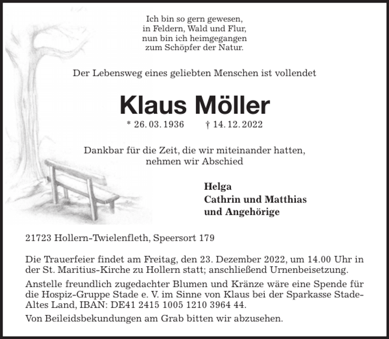 <p>Ich bin so gern gewesen,<br />in Feldern, Wald und Flur,<br />nun bin ich heimgegangen<br />zum Schöpfer der Natur.<br />Der Lebensweg eines geliebten Menschen ist vollendet<br />Klaus Möller<br />* 26. 03. 1936 † 14. 12. 2022<br />Dankbar für die Zeit, die wir miteinander hatten,<br />nehmen wir Abschied<br />Helga<br />Cathrin und Matthias<br />und Angehörige<br />21723 Hollern-Twielenfleth, Speersort 179</p><p>Die Trauerfeier findet am Freitag, den 23. Dezember 2022, um 14.00 Uhr in der St. Maritius-Kirche zu Hollern statt; anschließend Urnenbeisetzung.<br />Anstelle freundlich zugedachter Blumen und Kränze wäre eine Spende für die Hospiz-Gruppe Stade e. V. im Sinne von Klaus bei der Sparkasse Stade-<br />Altes Land, IBAN: DE41 2415 1005 1210 3964 44.<br />Von Beileidsbekundungen am Grab bitten wir abzusehen.</p>