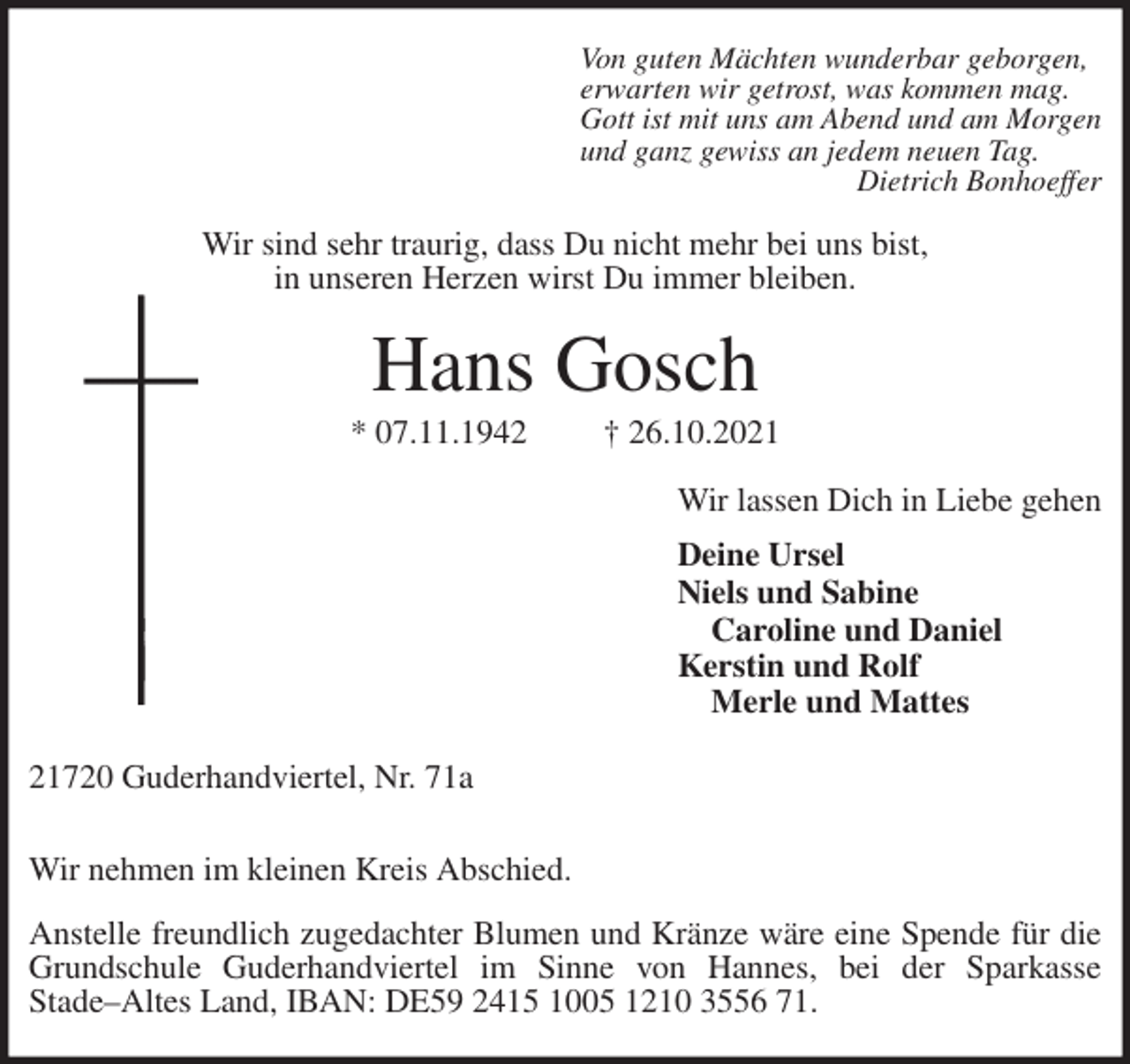 <p>Von guten Mächten wunderbar geborgen,<br />erwarten wir getrost, was kommen mag.<br />Gott ist mit uns am Abend und am Morgen<br />und ganz gewiss an jedem neuen Tag.<br />Dietrich Bonhoeffer<br />Wir sind sehr traurig, dass Du nicht mehr bei uns bist,<br />in unseren Herzen wirst Du immer bleiben.<br />Hans Gosch<br />* 07.11.1942 † 26.10.2021<br />Wir lassen Dich in Liebe gehen<br />Deine Ursel<br />Niels und Sabine<br />Caroline und Daniel<br />Kerstin und Rolf<br />Merle und Mattes<br />21720 Guderhandviertel, Nr. 71a</p>
<p>Wir nehmen im kleinen Kreis Abschied.</p>
<p>Anstelle freundlich zugedachter Blumen und Kränze wäre eine Spende für die<br />Grundschule Guderhandviertel im Sinne von Hannes, bei der Sparkasse<br />Stade-Altes Land, IBAN: DE59 2415 1005 1210 3556 71.</p>