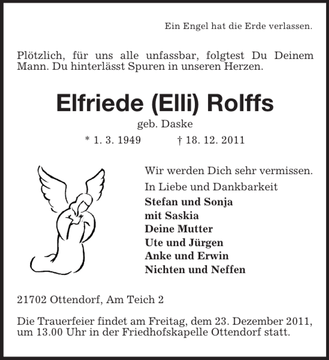 <p>Ein Engel hat die Erde verlassen.</p><p>Plötzlich, für uns alle unfassbar, folgtest Du Deinem<br />Mann. Du hinterlässt Spuren in unseren Herzen.</p><p>Elfriede (Elli) Rolffs<br />geb. Daske<br />* 1. 3. 1949<br />† 18. 12. 2011<br />Wir werden Dich sehr vermissen.<br />In Liebe und Dankbarkeit<br />Stefan und Sonja<br />mit Saskia<br />Deine Mutter<br />Ute und Jürgen<br />Anke und Erwin<br />Nichten und Neffen<br />21702 Ottendorf, Am Teich 2<br />Die Trauerfeier findet am Freitag, dem 23. Dezember 2011,<br />um 13.00 Uhr in der Friedhofskapelle Ottendorf statt.</p>