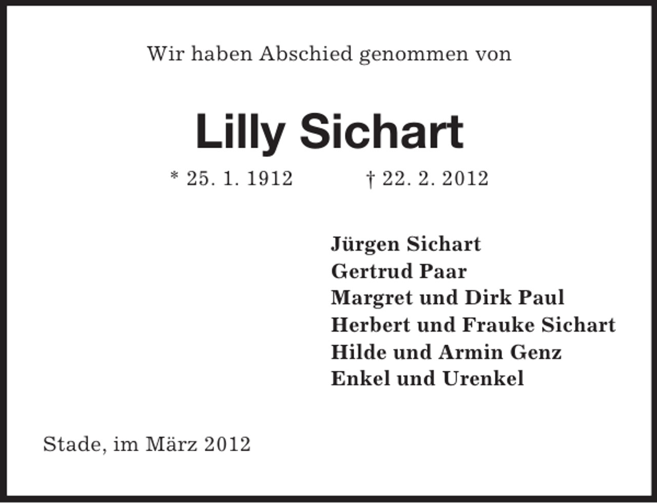 <p>Wir haben Abschied genommen von</p><p>Lilly Sichart<br />* 25. 1. 1912</p><p>† 22. 2. 2012<br />Jürgen Sichart<br />Gertrud Paar<br />Margret und Dirk Paul<br />Herbert und Frauke Sichart<br />Hilde und Armin Genz<br />Enkel und Urenkel</p><p>Stade, im März 2012</p>