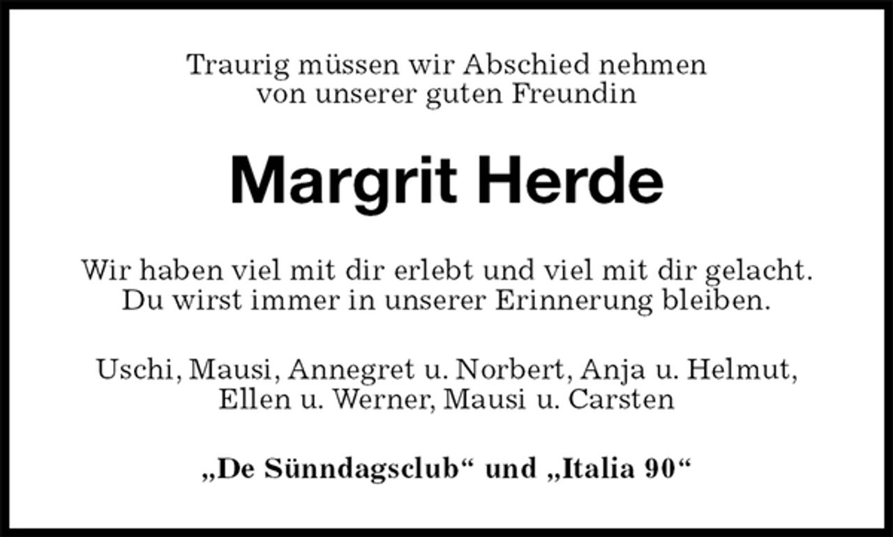 <p>Traurig müssen wir Abschied nehmen<br />von unserer guten Freundin<br />Margrit Herde<br />Wir haben viel mit dir erlebt und viel mit dir gelacht.<br />Du wirst immer in unserer Erinnerung bleiben.<br />Uschi, Mausi, Annegret u. Norbert, Anja u. Helmut,<br />Ellen u. Werner, Mausi u. Carsten<br />„De Sünndagsclub“ und „Italia 90“</p>