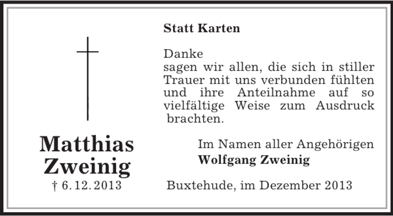 <p>Matthias<br />Zweinig<br />† 6. 12. 2013<br />Statt Karten<br />Danke<br />sagen wir allen, die sich in stiller Trauer mit uns verbunden fühlten und ihre Anteilnahme auf so<br />vielfältige Weise zum Ausdruck brachten.<br />Im Namen aller Angehörigen<br />Wolfgang Zweinig<br />Buxtehude, im Dezember 2013</p>
