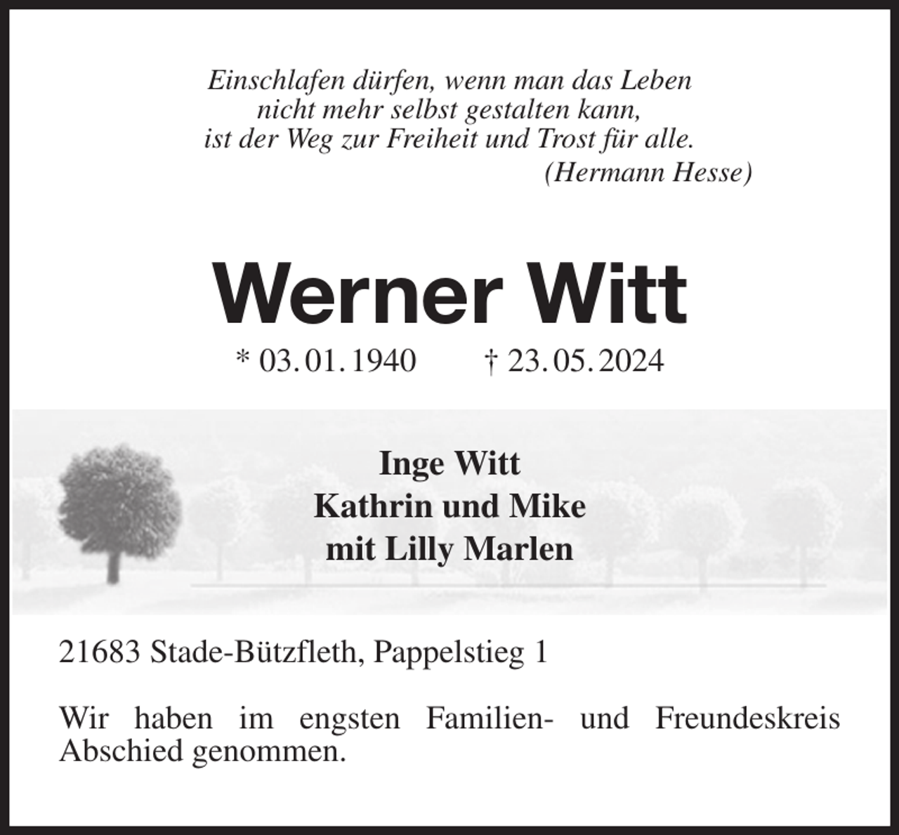<p>Einschlafen dürfen, wenn man das Leben<br />nicht mehr selbst gestalten kann,<br />ist der Weg zur Freiheit und Trost für alle.<br />(Hermann Hesse)<br />Werner Witt<br />* 03. 01. 1940 † 23. 05. 2024<br />Inge Witt<br />Kathrin und Mike<br />mit Lilly Marlen<br />21683 Stade-Bützfleth, Pappelstieg 1</p><p>Wir haben im engsten Familien- und Freundeskreis<br />Abschied genommen.</p>