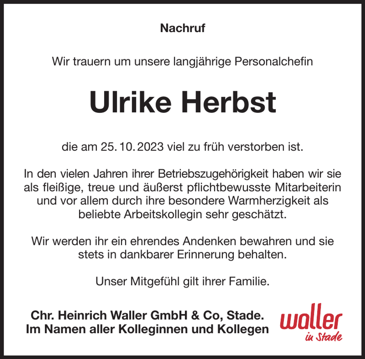 <p>Nachruf<br />Wir trauern um unsere langjährige Personalchefin<br />Ulrike Herbst<br />die am 25. 10. 2023 viel zu früh verstorben ist.</p><p>In den vielen Jahren ihrer Betriebszugehörigkeit haben wir sie<br />als fleißige, treue und äußerst pflichtbewusste Mitarbeiterin<br />und vor allem durch ihre besondere Warmherzigkeit als<br />beliebte Arbeitskollegin sehr geschätzt.</p><p>Wir werden ihr ein ehrendes Andenken bewahren und sie stets in dankbarer Erinnerung behalten.</p><p>Unser Mitgefühl gilt ihrer Familie.<br />Chr. Heinrich Waller GmbH &amp; Co, Stade.<br />Im Namen aller Kolleginnen und Kollegen</p>