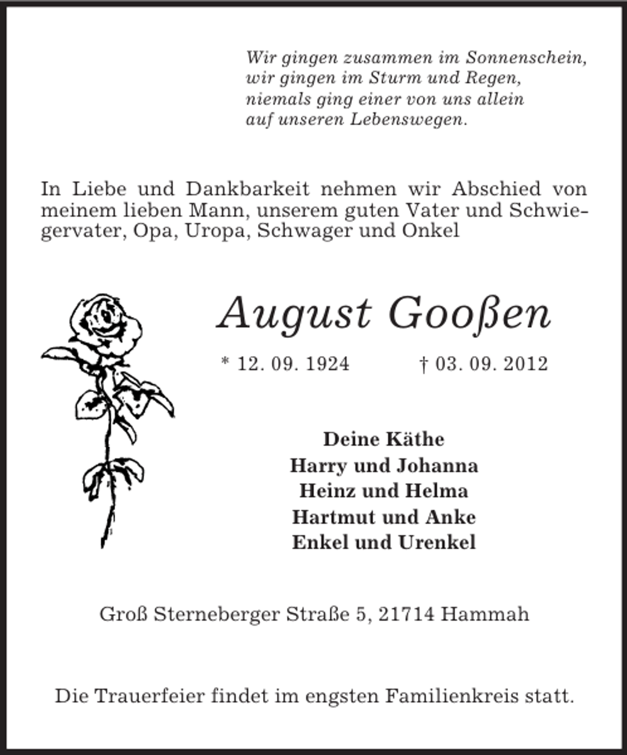 <p>Wir gingen zusammen im Sonnenschein,<br />wir gingen im Sturm und Regen,<br />niemals ging einer von uns allein<br />auf unseren Lebenswegen.</p><p>In Liebe und Dankbarkeit nehmen wir Abschied von<br />meinem lieben Mann, unserem guten Vater und Schwiegervater, Opa, Uropa, Schwager und Onkel</p><p>August Gooßen<br />* 12. 09. 1924</p><p>† 03. 09. 2012</p><p>Deine Käthe<br />Harry und Johanna<br />Heinz und Helma<br />Hartmut und Anke<br />Enkel und Urenkel</p><p>Groß Sterneberger Straße 5, 21714 Hammah</p><p>Die Trauerfeier findet im engsten Familienkreis statt.</p>