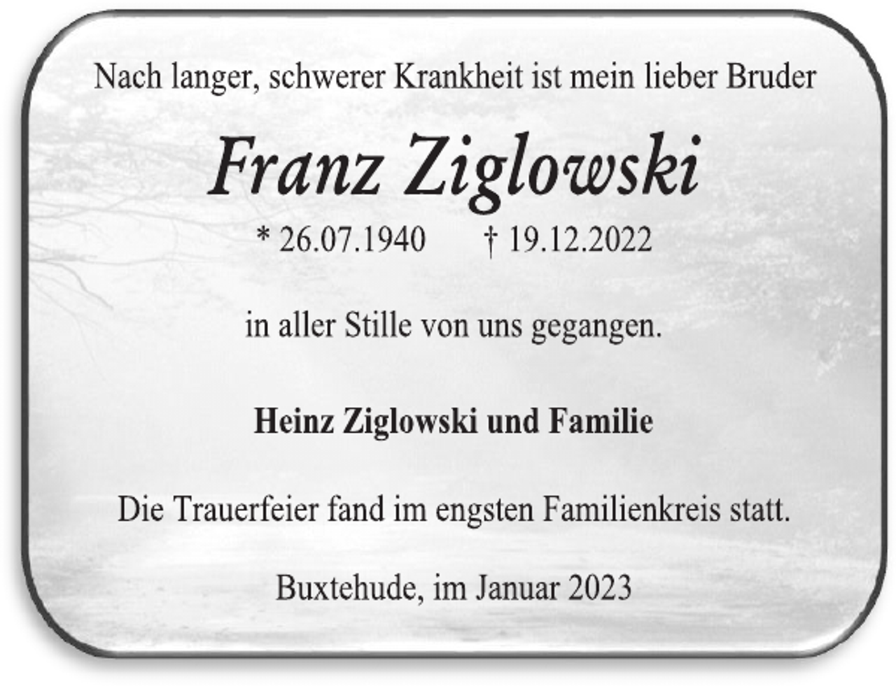 <p>Nach langer, schwerer Krankheit ist mein lieber Bruder<br />Franz Ziglowski<br />* 26.07.1940 † 19.12.2022<br />in aller Stille von uns gegangen.<br />Buxtehude, im Januar 2023<br />Heinz Ziglowski und Familie<br />Die Trauerfeier fand im engsten Familienkreis statt</p>