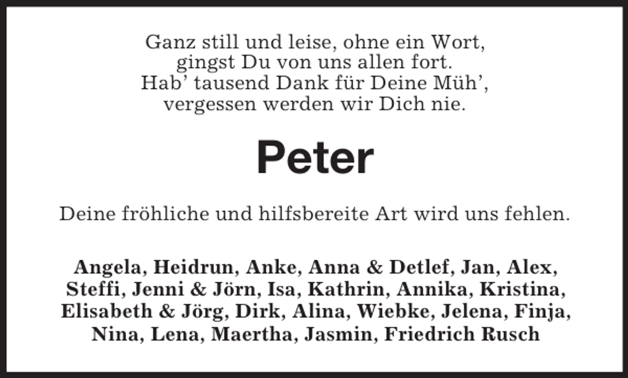 <p>Ganz still und leise, ohne ein Wort,<br />gingst Du von uns allen fort.<br />Hab’ tausend Dank für Deine Müh’,<br />vergessen werden wir Dich nie.<br />Peter<br />Deine fröhliche und hilfsbereite Art wird uns fehlen.<br />Angela, Heidrun, Anke, Anna</p>