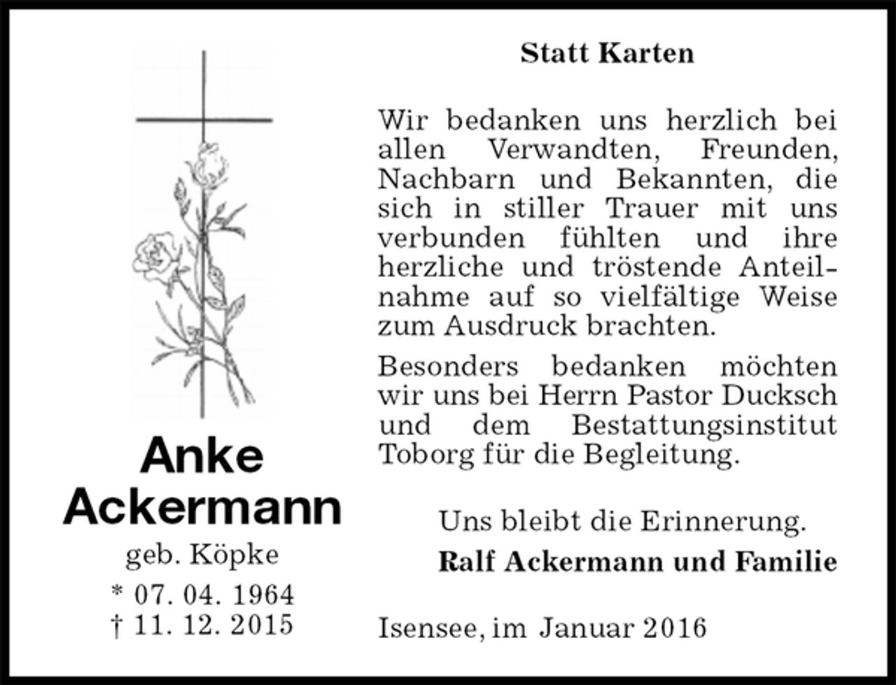 <p>Statt Karten<br />Wir bedanken uns herzlich bei allen Verwandten, Freunden, Nachbarn und Bekannten, die sich in stiller Trauer mit uns<br />verbunden fühlten und ihre herzliche und tröstende Anteilnahme auf so vielfältige Weise zum Ausdruck brachten.<br />Besonders bedanken möchten wir uns bei Herrn Pastor Ducksch<br />und dem Bestattungsinstitut<br />Toborg für die Begleitung.<br />Uns bleibt die Erinnerung.<br />Ralf Ackermann und Familie<br />Isensee, im Januar 2016<br />Anke<br />Ackermann<br />geb. Köpke<br />* 07. 04. 1964<br />† 11. 12. 2015</p>
