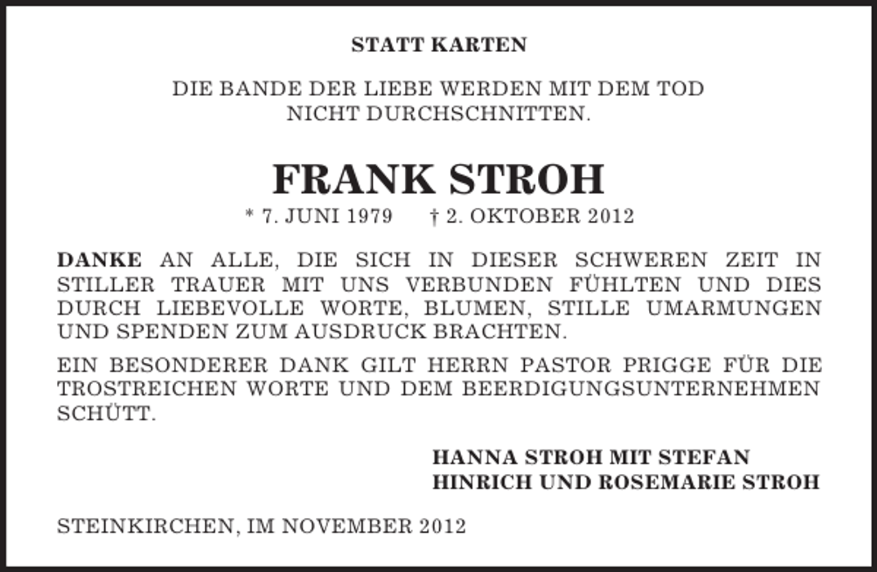 <p>STATT KARTEN<br />DIE BANDE DER LIEBE WERDEN MIT DEM TOD<br />NICHT DURCHSCHNITTEN.</p><p>FRANK STROH<br />* 7. JUNI 1979</p><p>† 2. OKTOBER 2012</p><p>DANKE AN ALLE, DIE SICH IN DIESER SCHWEREN ZEIT IN<br />STILLER TRAUER MIT UNS VERBUNDEN FÜHLTEN UND DIES<br />DURCH LIEBEVOLLE WORTE, BLUMEN, STILLE UMARMUNGEN<br />UND SPENDEN ZUM AUSDRUCK BRACHTEN.<br />EIN BESONDERER DANK GILT HERRN PASTOR PRIGGE FÜR DIE<br />TROSTREICHEN WORTE UND DEM BEERDIGUNGSUNTERNEHMEN<br />SCHÜTT.<br />HANNA STROH MIT STEFAN<br />HINRICH UND ROSEMARIE STROH<br />STEINKIRCHEN, IM NOVEMBER 2012</p>