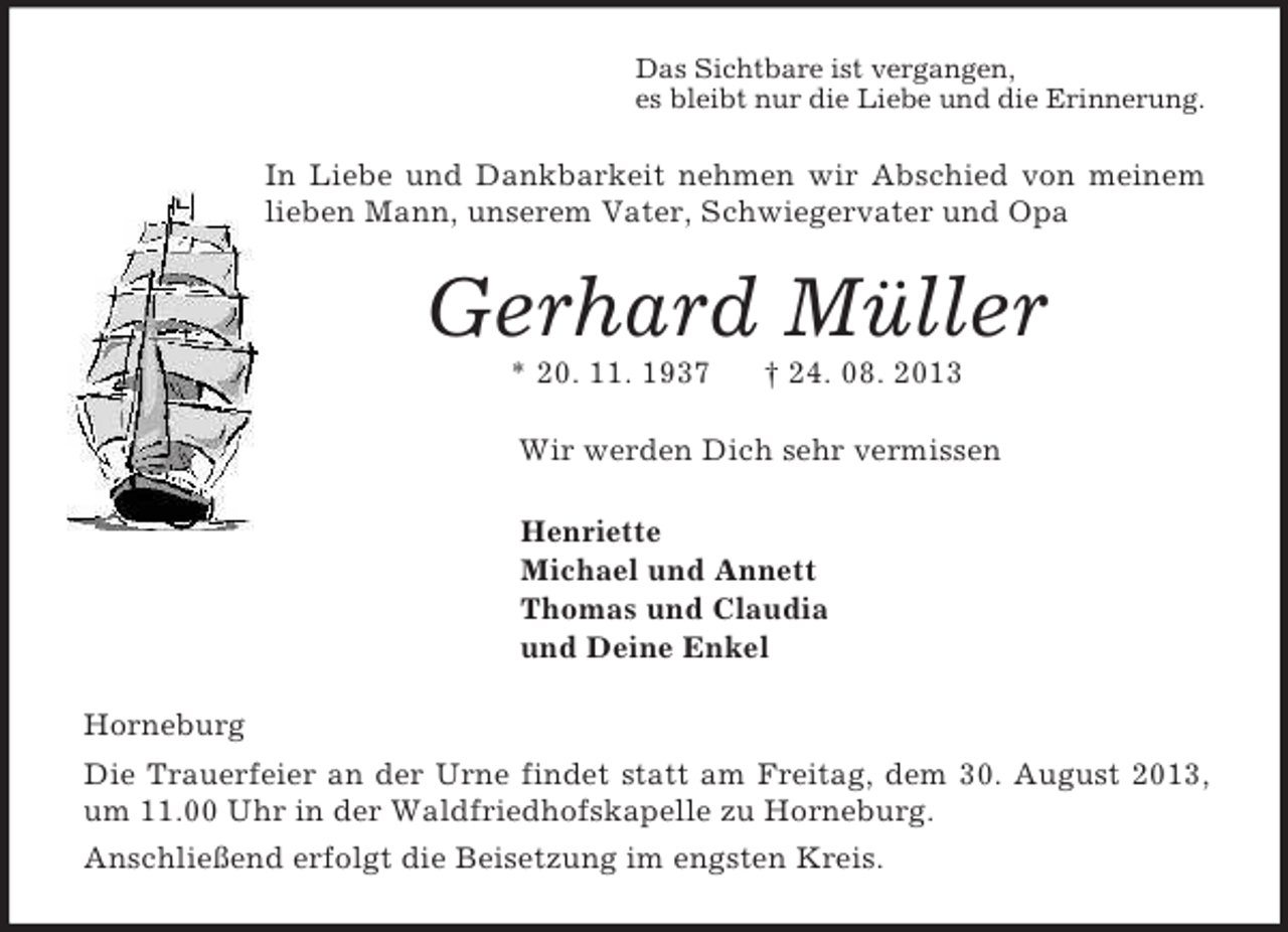 <p>Das Sichtbare ist vergangen,<br />es bleibt nur die Liebe und die Erinnerung.<br />In Liebe und Dankbarkeit nehmen wir Abschied von meinem lieben Mann, unserem Vater, Schwiegervater und Opa<br />Gerhard Müller<br />* 20. 11. 1937 † 24. 08. 2013<br />Wir werden Dich sehr vermissen<br />Henriette<br />Michael und Annett<br />Thomas und Claudia<br />und Deine Enkel<br />Horneburg<br />Die Trauerfeier an der Urne findet statt am Freitag, dem 30. August 2013, um 11.00 Uhr in der Waldfriedhofskapelle zu Horneburg.<br />Anschließend erfolgt die Beisetzung im engsten Kreis.</p>