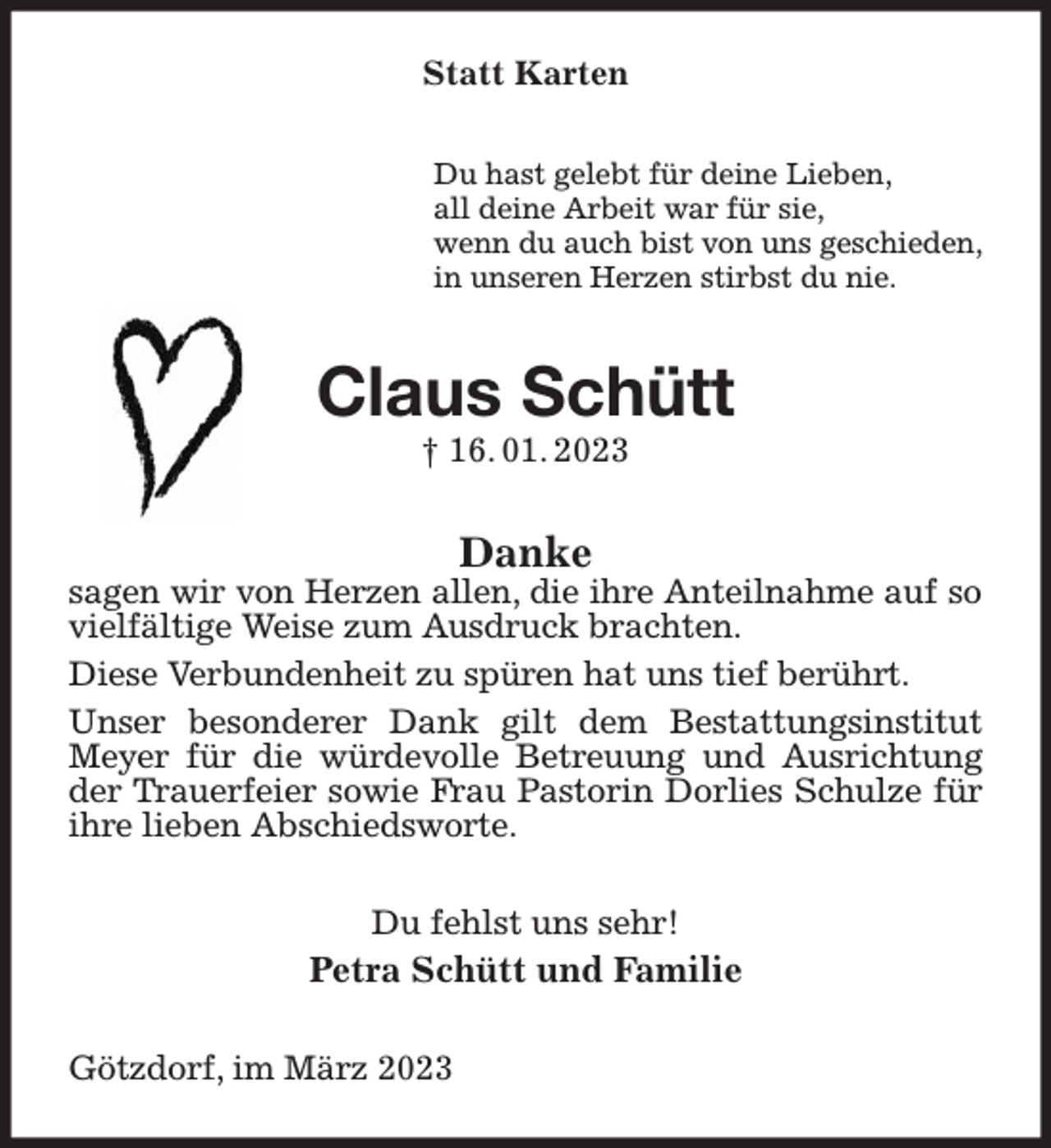 <p>Statt Karten<br />Du hast gelebt für deine Lieben,<br />all deine Arbeit war für sie,<br />wenn du auch bist von uns geschieden,<br />in unseren Herzen stirbst du nie.<br />Claus Schütt<br />† 16. 01. 2023<br />Danke<br />sagen wir von Herzen allen, die ihre Anteilnahme auf so vielfältige Weise zum Ausdruck brachten.<br />Diese Verbundenheit zu spüren hat uns tief berührt.<br />Unser besonderer Dank gilt dem Bestattungsinstitut Meyer für die würdevolle Betreuung und Ausrichtung der Trauerfeier sowie Frau Pastorin Dorlies Schulze für ihre lieben Abschiedsworte.<br />Du fehlst uns sehr!<br />Petra Schütt und Familie<br />Götzdorf, im März 2023</p>