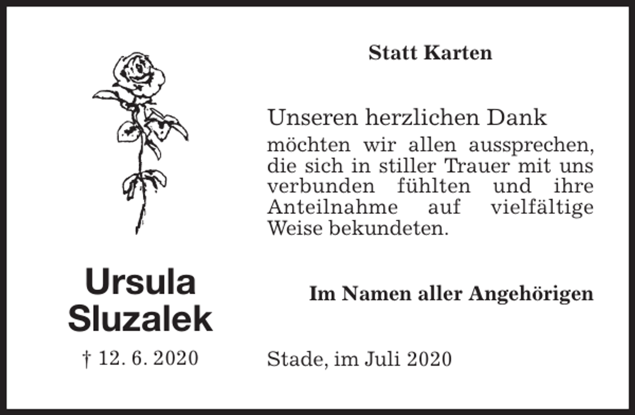 <p>Statt Karten<br />Unseren herzlichen Dank<br />möchten wir allen aussprechen, die sich in stiller Trauer mit uns verbunden fühlten und ihre<br />Anteilnahme auf vielfältige<br />Weise bekundeten.<br />Stade, im Juli 2020<br />Im Namen aller Angehörigen<br />Ursula<br />Sluzalek<br />† 12. 6. 2020</p>