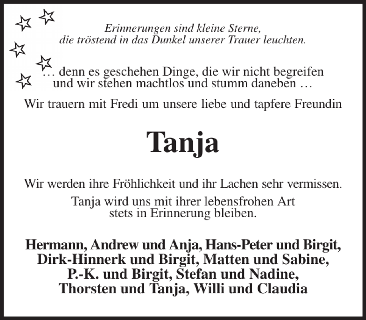<p>Erinnerungen sind kleine Sterne,<br />die tröstend in das Dunkel unserer Trauer leuchten.<br />… denn es geschehen Dinge, die wir nicht begreifen<br />und wir stehen machtlos und stumm daneben …<br />Wir trauern mit Fredi um unsere liebe und tapfere Freundin<br />Tanja<br />Wir werden ihre Fröhlichkeit und ihr Lachen sehr vermissen.<br />Tanja wird uns mit ihrer lebensfrohen Art<br />stets in Erinnerung bleiben.<br />Hermann, Andrew und Anja, Hans-Peter und Birgit, Dirk-Hinnerk und Birgit, Matten und Sabine,<br />P.-K. und Birgit, Stefan und Nadine,<br />Thorsten und Tanja, Willi und Claudia</p>