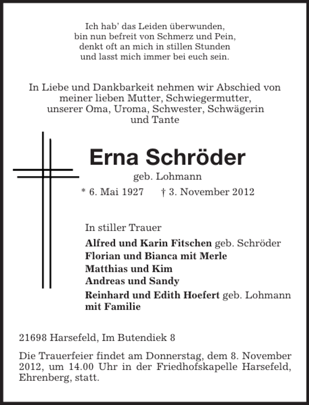<p>Ich hab’ das Leiden überwunden,<br />bin nun befreit von Schmerz und Pein,<br />denkt oft an mich in stillen Stunden<br />und lasst mich immer bei euch sein.<br />In Liebe und Dankbarkeit nehmen wir Abschied von<br />meiner lieben Mutter, Schwiegermutter,<br />unserer Oma, Uroma, Schwester, Schwägerin<br />und Tante<br />Erna Schröder<br />geb. Lohmann<br />* 6. Mai 1927 † 3. November 2012<br />In stiller Trauer<br />Alfred und Karin Fitschen geb. Schröder<br />Florian und Bianca mit Merle<br />Matthias und Kim<br />Andreas und Sandy<br />Reinhard und Edith Hoefert geb. Lohmann<br />mit Familie<br />21698 Harsefeld, Im Butendiek 8<br />Die Trauerfeier findet am Donnerstag, dem 8. November 2012, um 14.00 Uhr in der Friedhofskapelle Harsefeld, Ehrenberg, statt.</p>