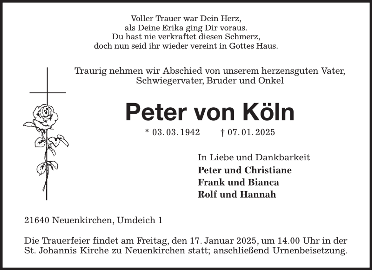 <p>Voller Trauer war Dein Herz,<br />als Deine Erika ging Dir voraus.<br />Du hast nie verkraftet diesen Schmerz,<br />doch nun seid ihr wieder vereint in Gottes Haus.<br />Traurig nehmen wir Abschied von unserem herzensguten Vater,<br />Schwiegervater, Bruder und Onkel<br />Peter von Köln<br />* 03. 03. 1942 † 07. 01. 2025<br />In Liebe und Dankbarkeit<br />Peter und Christiane<br />Frank und Bianca<br />Rolf und Hannah<br />21640 Neuenkirchen, Umdeich 1</p><p>Die Trauerfeier findet am Freitag, den 17. Januar 2025, um 14.00 Uhr in der<br />St. Johannis Kirche zu Neuenkirchen statt; anschließend Urnenbeisetzung.</p>