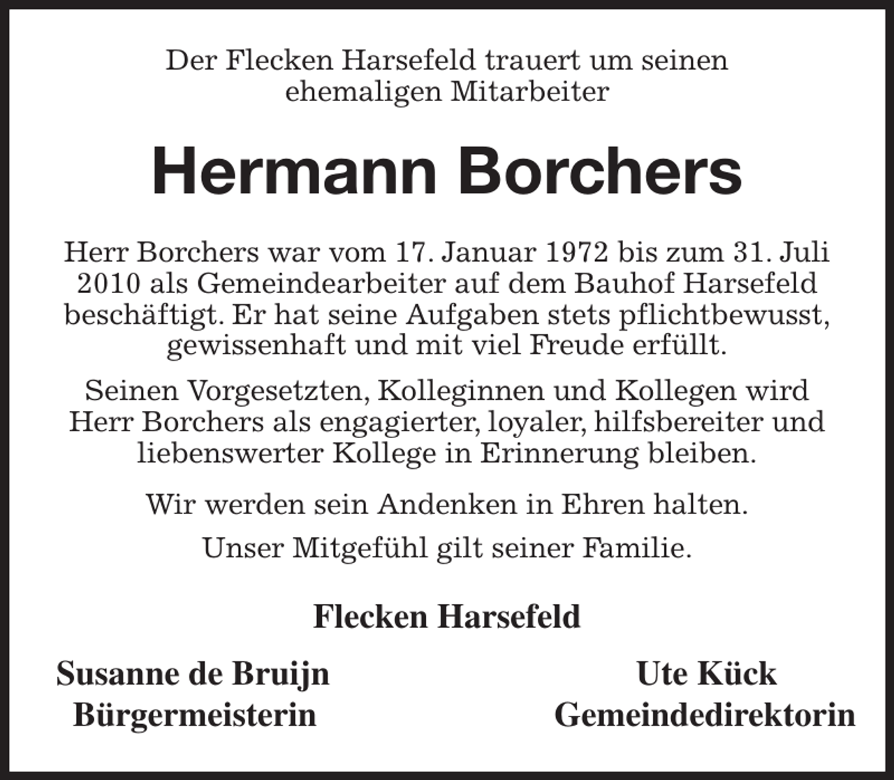 <p>Der Flecken Harsefeld trauert um seinen<br />ehemaligen Mitarbeiter<br />Hermann Borchers<br />Herr Borchers war vom 17. Januar 1972 bis zum 31. Juli 2010 als Gemeindearbeiter auf dem Bauhof Harsefeld<br />beschäftigt. Er hat seine Aufgaben stets pflichtbewusst,<br />gewissenhaft und mit viel Freude erfüllt.<br />Seinen Vorgesetzten, Kolleginnen und Kollegen wird<br />Herr Borchers als engagierter, loyaler, hilfsbereiter und<br />liebenswerter Kollege in Erinnerung bleiben.<br />Wir werden sein Andenken in Ehren halten.<br />Unser Mitgefühl gilt seiner Familie.<br />Flecken Harsefeld<br />Susanne de Bruijn Ute Kück<br />Bürgermeisterin Gemeindedirektorin</p>