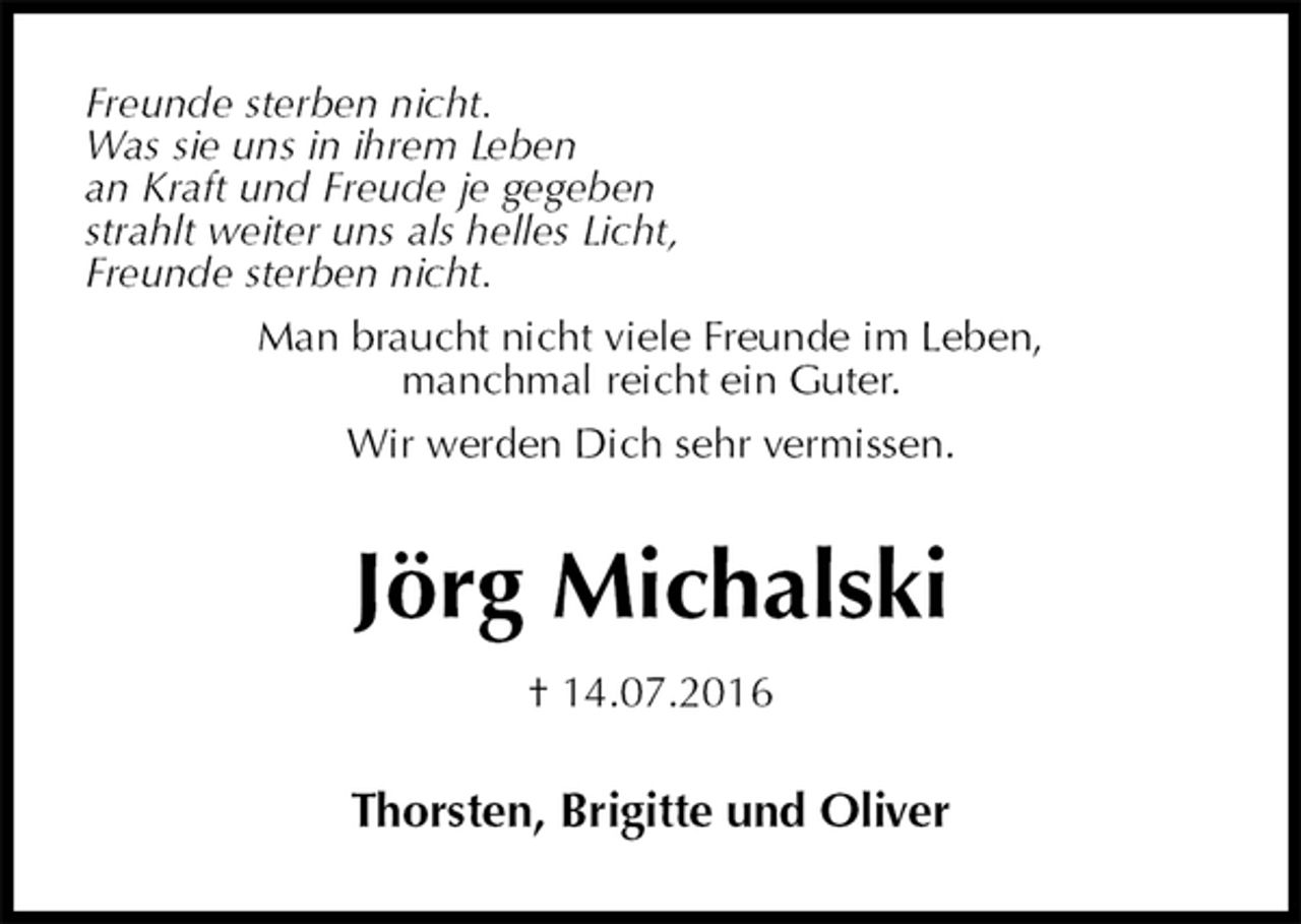 <p>Freunde sterben nicht.<br />Was sie uns in ihrem Leben<br />an Kraft und Freude je gegeben<br />strahlt weiter uns als helles Licht,<br />Freunde sterben nicht.<br />Man braucht nicht viele Freunde im Leben,<br />manchmal reicht ein Guter.<br />Wir werden Dich sehr vermissen.<br />Jörg Michalski<br />† 14.07.2016<br />Thorsten, Brigitte und Oliver</p>
