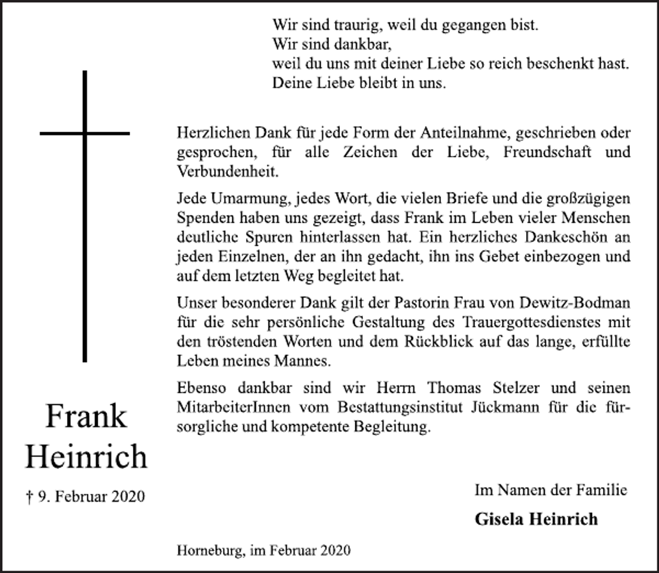 <p>Wir sind traurig, weil du gegangen bist.<br />Wir sind dankbar,<br />weil du uns mit deiner Liebe so reich beschenkt hast.<br />Deine Liebe bleibt in uns.<br />Herzlichen Dank für jede Form der Anteilnahme, geschrieben oder<br />gesprochen, für alle Zeichen der Liebe, Freundschaft und<br />Verbundenheit.<br />Jede Umarmung, jedes Wort, die vielen Briefe und die großzügigen<br />Spenden haben uns gezeigt, dass Frank im Leben vieler Menschen<br />deutliche Spuren hinterlassen hat. Ein herzliches Dankeschön an<br />jeden Einzelnen, der an ihn gedacht, ihn ins Gebet einbezogen und<br />auf dem letzten Weg begleitet hat.<br />Unser besonderer Dank gilt der Pastorin Frau von Dewitz-Bodman<br />für die sehr persönliche Gestaltung des Trauergottesdienstes mit<br />den tröstenden Worten und dem Rückblick auf das lange, erfüllte<br />Leben meines Mannes.<br />Ebenso dankbar sind wir Herrn Thomas Stelzer und seinen<br />MitarbeiterInnen vom Bestattungsinstitut Jückmann für die fürsorgliche<br />und kompetente Begleitung.<br />Im Namen der Familie<br />Gisela Heinrich<br />Horneburg, im Februar 2020<br />Frank Heinrich<br />+ 9. Februar 2020</p>