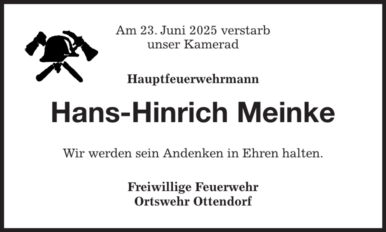 <p>Am 23. Juni 2025 verstarb<br />unser Kamerad</p><p>Hauptfeuerwehrmann<br />Hans-Hinrich Meinke<br />Wir werden sein Andenken in Ehren halten.<br />Freiwillige Feuerwehr<br />Ortswehr Ottendorf</p>