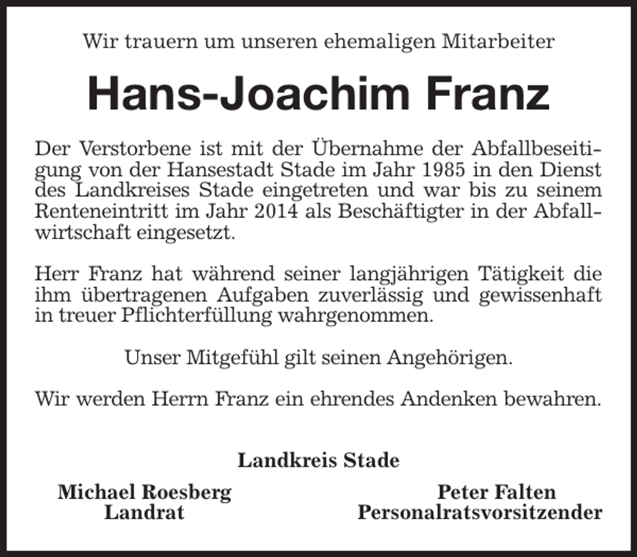 <p>Wir trauern um unseren ehemaligen Mitarbeiter<br />Hans-Joachim Franz<br />Der Verstorbene ist mit der Übernahme der Abfallbeseitigung von der Hansestadt Stade im Jahr 1985 in den Dienst des Landkreises Stade eingetreten und war bis zu seinem Renteneintritt im Jahr 2014 als Beschäftigter in der Abfallwirtschaft eingesetzt.</p>
<p>Herr Franz hat während seiner langjährigen Tätigkeit die ihm übertragenen Aufgaben zuverlässig und gewissenhaft in treuer Pflichterfüllung wahrgenommen.</p>
<p>Unser Mitgefühl gilt seinen Angehörigen.</p>
<p>Wir werden Herrn Franz ein ehrendes Andenken bewahren.</p>
<p>Landkreis Stade</p>
<p>Michael Roesberg Peter Falten<br />Landrat Personalratsvorsitzender</p>