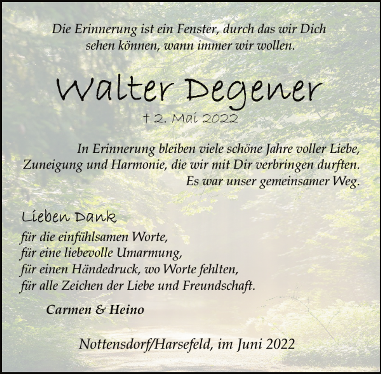 <p>Die Erinnerung ist ein Fenster, durch das wir Dich<br />sehen können, wann immer wir wollen.<br />Walter Degener<br />+ 2. Mai<br />In Erinnerung bleiben viele schöne Jahre voller Liebe,<br />Zuneigung und Harmonie, die wir mit Dir verbringen durften.<br />Es war unser gemeinsamer Weg.<br />Lieben Dank<br />für die einfühlsamen Worte,<br />für eine liebevolle Umarmung,<br />für einen Händedruck, wo Worte fehlten,<br />für alle Zeichen der Liebe und Freundschaft.<br />Carmen &amp; Heino<br />Nottensdorf/Harsefeld, im Juni 2022</p>
