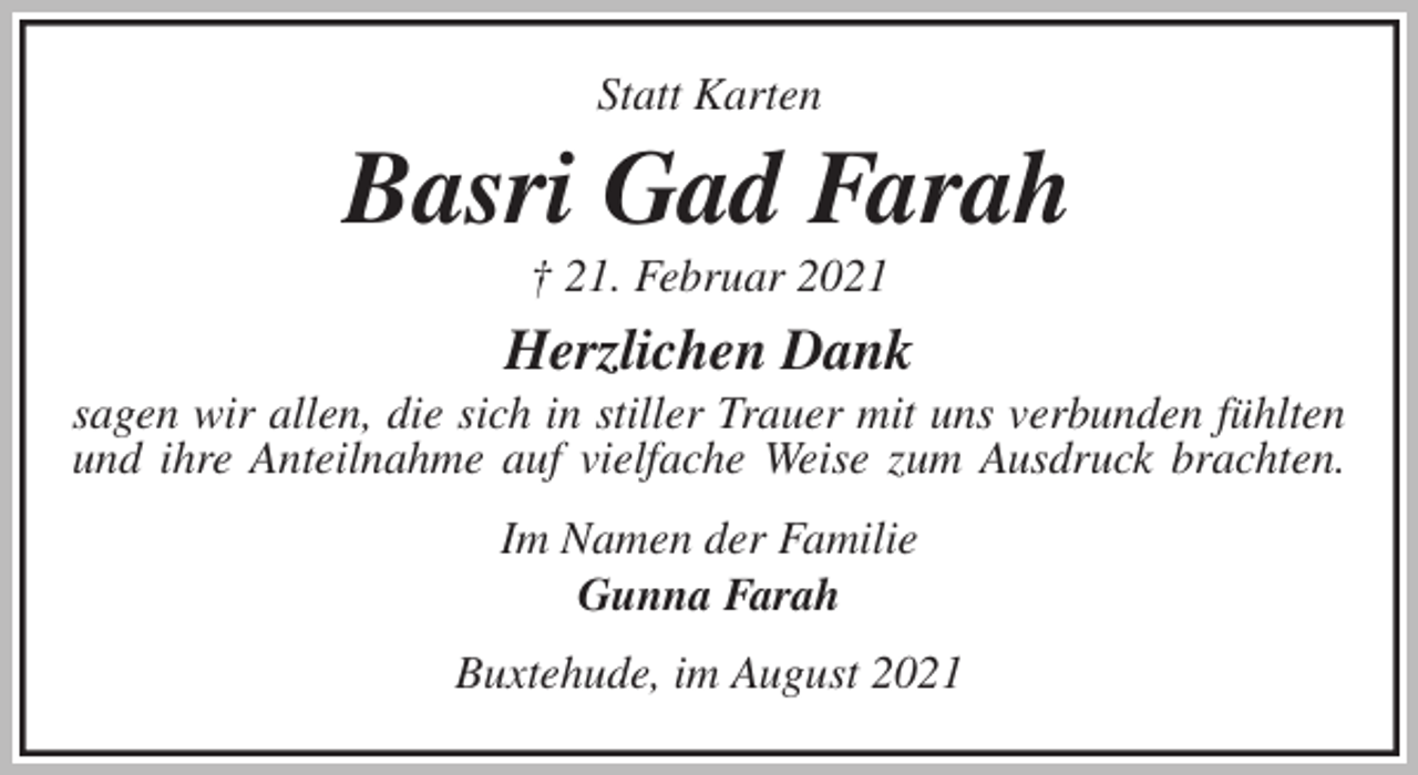 <p>Statt Karten<br />Basri Gad Farah<br />† 21. Februar 2021<br />Herzlichen Dank<br />sagen wir allen, die sich in stiller Trauer mit uns verbunden fühlten und ihre Anteilnahme auf vielfache Weise zum Ausdruck brachten.<br />Im Namen der Familie<br />Gunna Farah<br />Buxtehude, im August 2021</p>