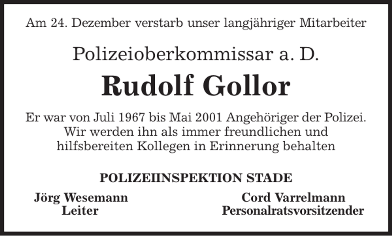 <p>Am 24. Dezember verstarb unser langjähriger Mitarbeiter<br />Polizeioberkommissar a. D.<br />Rudolf Gollor<br />Er war von Juli 1967 bis Mai 2001 Angehöriger der Polizei.<br />Wir werden ihn als immer freundlichen und<br />hilfsbereiten Kollegen in Erinnerung behalten<br />POLIZEIINSPEKTION STADE<br />Jörg Wesemann Cord Varrelmann<br />Leiter Personalratsvorsitzender</p>