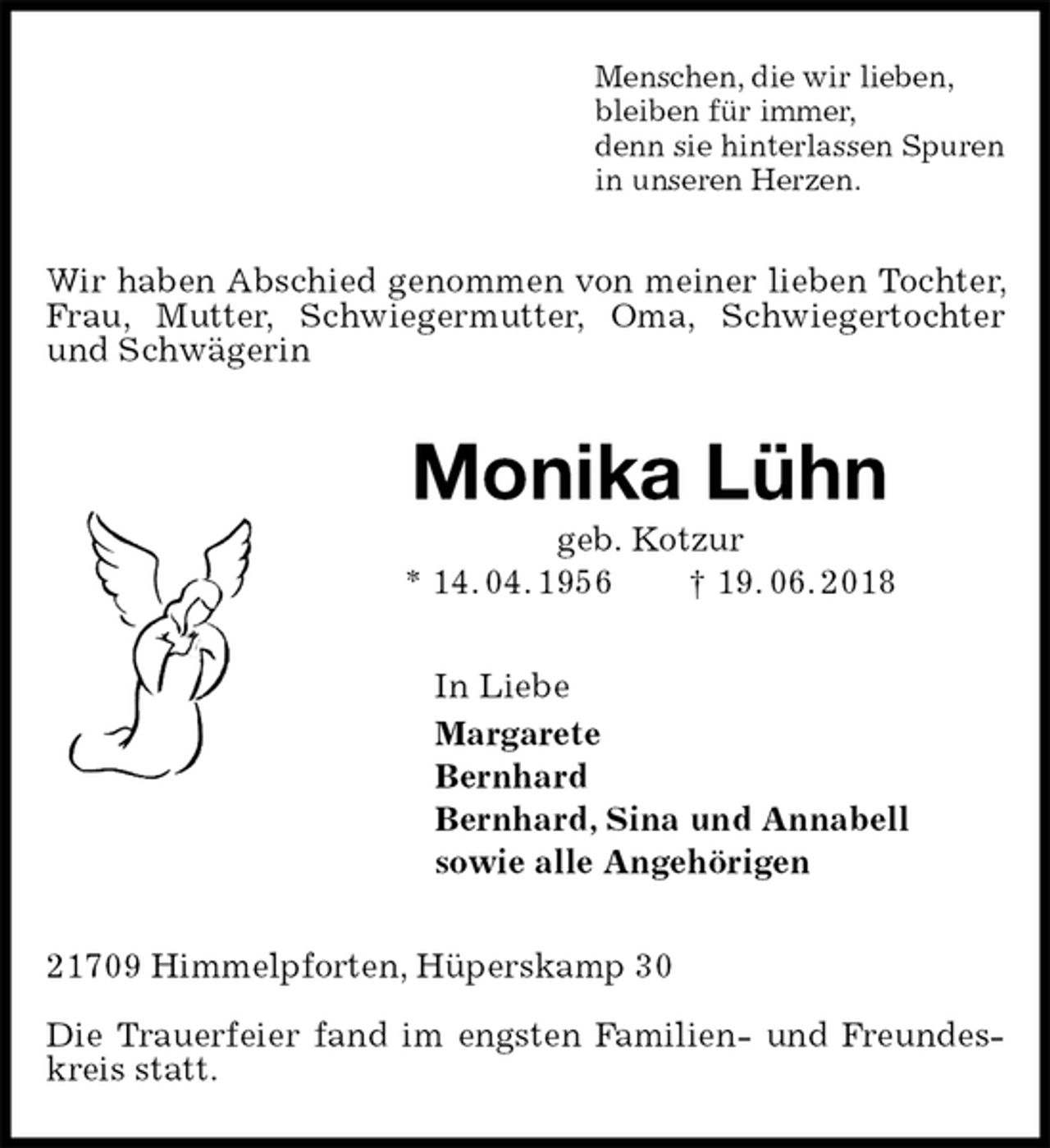 <p>Menschen, die wir lieben,<br />bleiben für immer,<br />denn sie hinterlassen Spuren<br />in unseren Herzen.<br />Wir haben Abschied genommen von meiner lieben Tochter, Frau, Mutter, Schwiegermutter, Oma, Schwiegertochter und Schwägerin<br />Monika Lühn<br />geb. Kotzur<br />* 14. 04. 1956 † 19. 06. 2018<br />In Liebe<br />Margarete<br />Bernhard<br />Bernhard, Sina und Annabell<br />sowie alle Angehörigen<br />21709 Himmelpforten, Hüperskamp 30</p><p>Die Trauerfeier fand im engsten Familien- und Freundeskreis statt.</p>