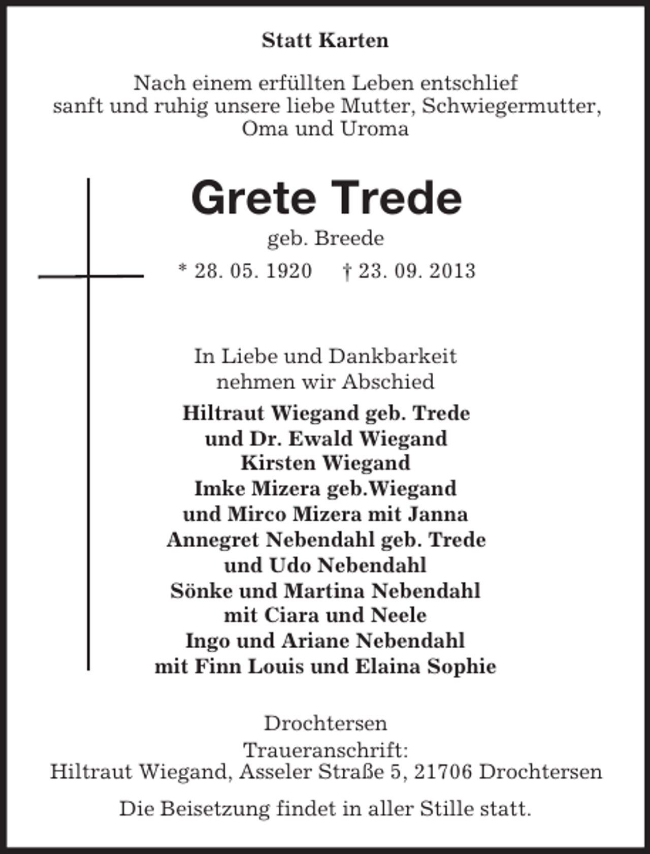 <p>Statt Karten<br />Nach einem erfüllten Leben entschlief<br />sanft und ruhig unsere liebe Mutter, Schwiegermutter,<br />Oma und Uroma</p><p>Grete Trede<br />geb. Breede<br />* 28. 05. 1920 † 23. 09. 2013</p><p>In Liebe und Dankbarkeit<br />nehmen wir Abschied<br />Hiltraut Wiegand geb. Trede<br />und Dr. Ewald Wiegand<br />Kirsten Wiegand<br />Imke Mizera geb.Wiegand<br />und Mirco Mizera mit Janna<br />Annegret Nebendahl geb. Trede<br />und Udo Nebendahl<br />Sönke und Martina Nebendahl<br />mit Ciara und Neele<br />Ingo und Ariane Nebendahl<br />mit Finn Louis und Elaina Sophie<br />Drochtersen<br />Traueranschrift:<br />Hiltraut Wiegand, Asseler Straße 5, 21706 Drochtersen<br />Die Beisetzung findet in aller Stille statt.</p>