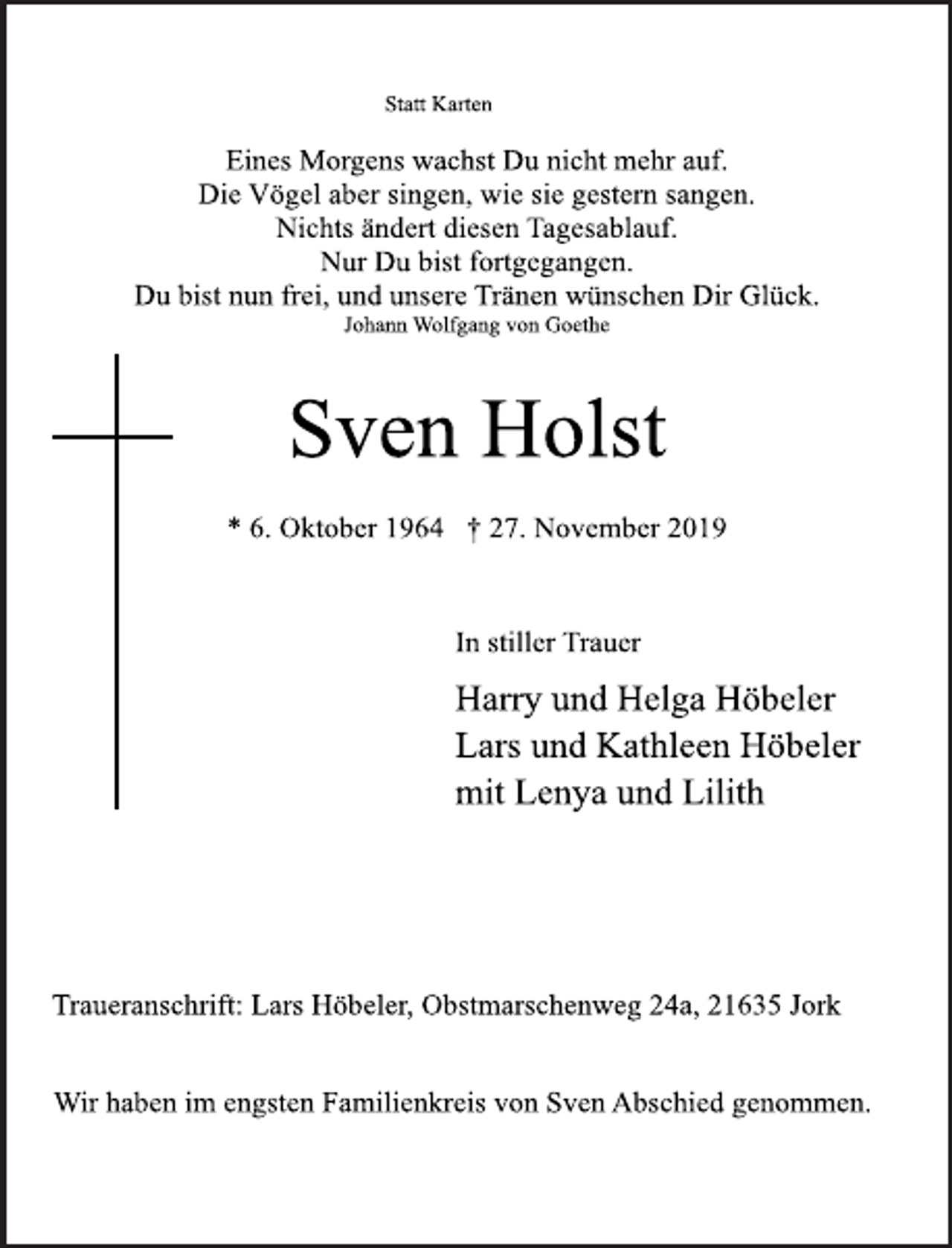 <p>Statt Karten</p><p>Eines Morgens wachst Du nicht mehr auf.<br />Die Vögel aber singen, wie sie gestern sangen.<br />Nichts ändert diesen Tagesablauf.<br />Nur Du bist fortgegangen.<br />Du bist nun frei, und unsere Tränen wünschen Dir Glück.<br />Johann Wolfgang von Goethe</p><p>Sven Holst</p><p>* 6. Oktober 1964 † 27. November 2019</p><p>In stiller Trauer<br />Harry und Helga Höbeler<br />Lars und Kathleen Höbeler<br />mit Lenya und Lilith</p><p>Traueranschrift: Lars Höbeler, Obstmarschenweg 24a, 21635 Jork</p><p>Wir haben im engsten Familienkreis von Sven Abschied genommen.</p>