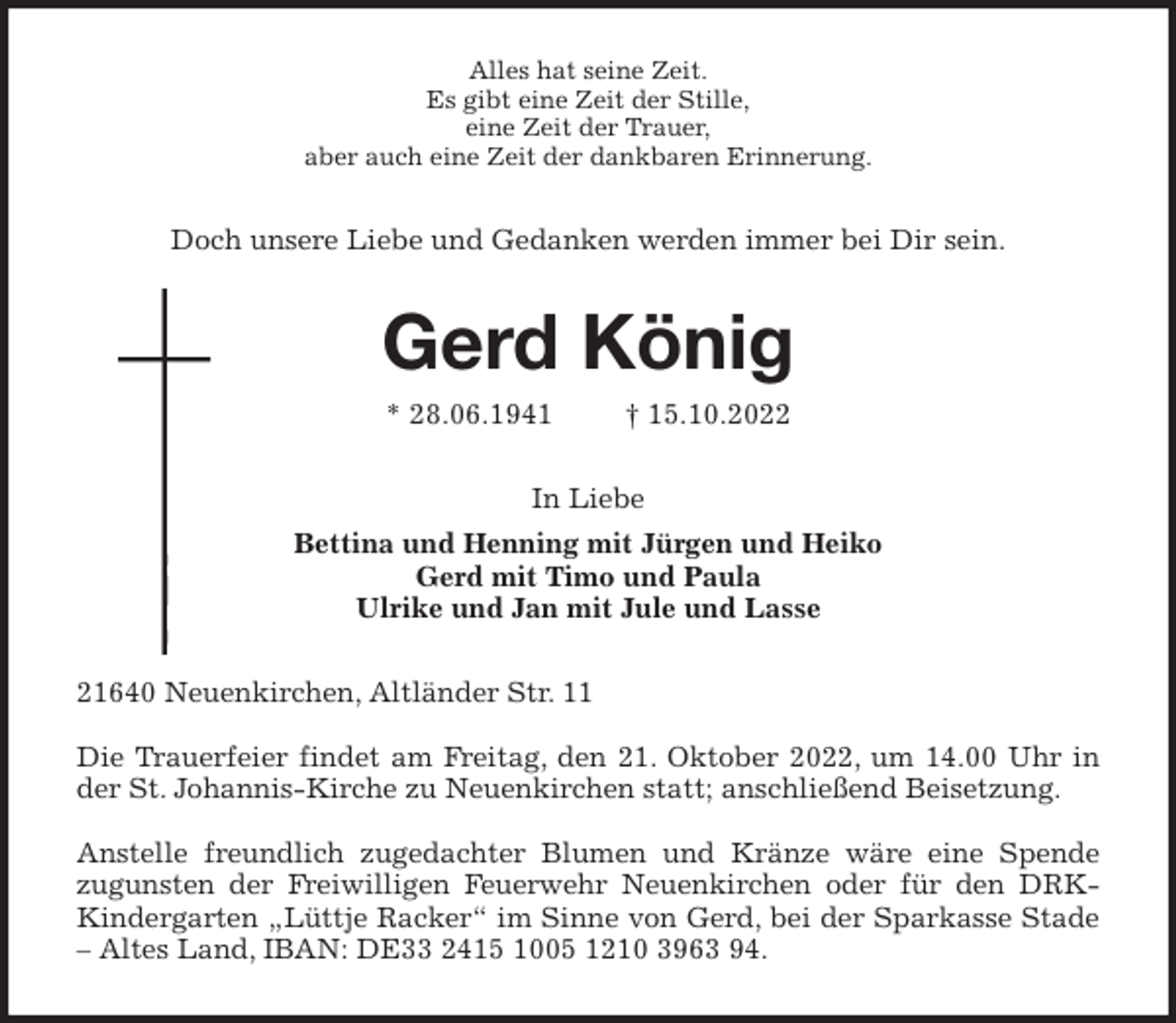 <p>Alles hat seine Zeit.<br />Es gibt eine Zeit der Stille,<br />eine Zeit der Trauer,<br />aber auch eine Zeit der dankbaren Erinnerung.<br />Doch unsere Liebe und Gedanken werden immer bei Dir sein.<br />Gerd König<br />* 28.06.1941 † 15.10.2022<br />In Liebe<br />Bettina und Henning mit Jürgen und Heiko<br />Gerd mit Timo und Paula<br />Ulrike und Jan mit Jule und Lasse<br />21640 Neuenkirchen, Altländer Str. 11</p><p>Die Trauerfeier findet am Freitag, den 21. Oktober 2022, um 14.00 Uhr in<br />der St. Johannis-Kirche zu Neuenkirchen statt; anschließend Beisetzung.</p><p>Anstelle freundlich zugedachter Blumen und Kränze wäre eine Spende<br />zugunsten der Freiwilligen Feuerwehr Neuenkirchen oder für den DRK-<br />Kindergarten „Lüttje Racker“ im Sinne von Gerd, bei der Sparkasse Stade<br />- Altes Land, IBAN: DE33 2415 1005 1210 3963 94.</p>