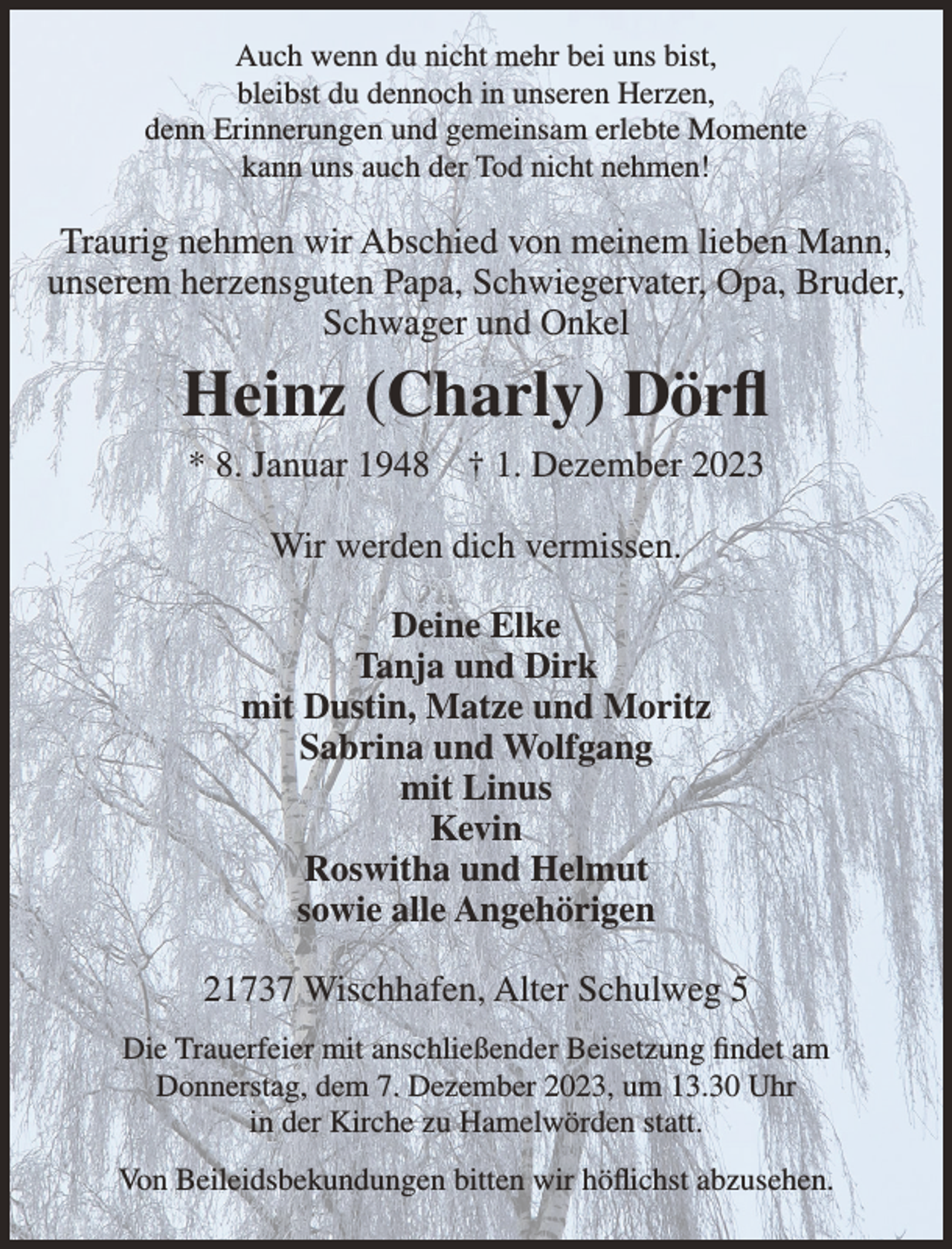 <p>Auch wenn du nicht mehr bei uns bist,<br />bleibst du dennoch in unseren Herzen,<br />denn Erinnerungen und gemeinsam erlebte Momente<br />kann uns auch der Tod nicht nehmen!</p><p>Traurig nehmen wir Abschied von meinem lieben Mann,<br />unserem herzensguten Papa, Schwiegervater, Opa, Bruder,<br />Schwager und Onkel</p><p>Heinz (Charly) Dörfl<br />* 8. Januar 1948</p><p>† 1. Dezember 2023</p><p>Wir werden dich vermissen.<br />Deine Elke<br />Tanja und Dirk<br />mit Dustin, Matze und Moritz<br />Sabrina und Wolfgang<br />mit Linus<br />Kevin<br />Roswitha und Helmut<br />sowie alle Angehörigen<br />21737 Wischhafen, Alter Schulweg 5<br />Die Trauerfeier mit anschließender Beisetzung findet am<br />Donnerstag, dem 7. Dezember 2023, um 13.30 Uhr<br />in der Kirche zu Hamelwörden statt.<br />Von Beileidsbekundungen bitten wir höflichst abzusehen.</p>